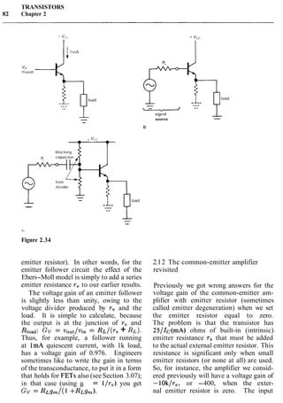 TRANSISTORS
82 Chapter 2
emitter resistor). In other words, for the
emitter follower circuit the effect of the
Ebers-Moll model is simply to add a series
emitter resistance re to our earlier results.
The voltage gain of an emitter follower
is slightly less than unity, owing to the
voltage divider produced by re and the
load. It is simple to calculate, because
the output is at the junction of re and
Rload: GV = vout/vin = R ~ / ( r e+ RL).
Thus, for example, a follower running
at 1mA quiescent current, with lk load,
has a voltage gain of 0.976. Engineers
sometimes like to write the gain in terms
of the transconductance, to put it in a form
that holds for FETs also (see Section 3.07);
in that case (using g, = l/re) you get
GV = R ~ g m / ( l+RL~,).
4load
s~gnal
source
B
+ "cc -
load
--
L
Figure 2.34
2.12 The common-emitter amplifier
revisited
Previously we got wrong answers for the
voltage gain of the common-emitter am-
plifier with emitter resistor (sometimes
called emitter degeneration) when we set
the emitter resistor equal to zero.
The problem is that the transistor has
25/Ic(mA) ohms of built-in (intrinsic)
emitter resistance re that must be added
to the actual external emitter resistor. This
resistance is significant only when small
emitter resistors (or none at all) are used.
So, for instance, the amplifier we consid-
ered previously will have a voltage gain of
-lOk/re, or -400, when the exter-
nal emitter resistor is zero. The input
 