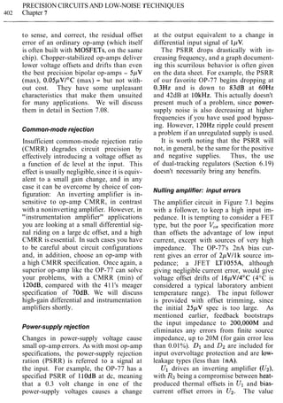 PRECISION CIRCUITS AND LOW-NOISE 'I
402 Chapter 7
'ECHNIQUES
to sense, and correct, the residual offset
error of an ordinary op-amp (which itself
is often built with MOSFETs, on the same
chip). Chopper-stabilized op-amps deliver
lower voltage offsets and drifts than even
the best precision bipolar op-amps - 5pV
(max), 0.05pVI0C (max) - but not with-
out cost. They have some unpleasant
characteristics that make them unsuited
for many applications. We will discuss
them in detail in Section 7.08.
Common-mode rejection
Insufficient common-mode rejection ratio
(CMRR) degrades circuit precision by
effectively introducing a voltage offset as
a function of dc level at the input. This
effect is usually negligible, since it is equiv-
alent to a small gain change, and in any
case it can be overcome by choice of con-
figuration: An inverting amplifier is in-
sensitive to op-amp CMRR, in contrast
with a noninverting amplifier. However, in
"instrumentation amplifier" applications
you are looking at a small differential sig-
nal riding on a large dc offset, and a high
CMRR is essential. In such cases you have
to be careful about circuit configurations
and, in addition, choose an op-amp with
a high CMRR specification. Once again, a
superior op-amp like the OP-77 can solve
your problems, with a CMRR (min) of
120dB, compared with the 411's meager
specification of 70dB. We will discuss
high-gain differential and instrumentation
amplifiers shortly.
Power-supply rejection
Changes in power-supply voltage cause
small op-amperrors. As with most op-amp
specifications, the power-supply rejection
ration (PSRR) is referred to a signal at
the input. For example, the OP-77 has a
specified PSRR of I lOdB at dc, meaning
that a 0.3 volt change in one of the
power-supply voltages causes a change
at the output equivalent to a change in
differential input signal of 1pV.
The PSRR drops drastically with in-
creasing frequency, and a graph document-
ing this scurrilous behavior is often given
on the data sheet. For example, the PSRR
of our favorite OP-77 begins dropping at
0.3Hz and is down to 83dB at 60Hz
and 42dB at 10kHz. This actually doesn't
present much of a problem, since power-
supply noise is also decreasing at higher
frequencies if you have used good bypass-
ing. However, 120Hz ripple could present
a problem if an unregulated supply is used.
It is worth noting that the PSRR will
not, in general, be the same for the positive
and negative supplies. Thus, the use
of dual-tracking regulators (Section 6.19)
doesn't necessarily bring any benefits.
Nulling amplifier: input errors
The amplifier circuit in Figure 7.1 begins
with a follower, to keep a high input im-
pedance. It is tempting to consider a FET
type, but the poor V,, specification more
than offsets the advantage of low input
current, except with sources of very high
impedance. The OP-77's 2nA bias cur-
rent gives an error of 2pVIlk source im-
pedance; a JFET LT1055A, although
giving negligible current error, would give
voltage offset drifts of 16pV14"C (4°C is
considered a typical laboratory ambient
temperature range). The input follower
is provided with offset trimming, since
the initial 25pV spec is too large. As
mentioned earlier, feedback bootstraps
the input impedance to 200,000M and
eliminates any errors from finite source
impedance, up to 20M (for gain error less
than 0.01%). Dl and D2 are included for
input overvoltage protection and are low-
leakage types (less than I nA).
Ul drives an inverting amplifier (U2),
with Rjbeing a compromise between heat-
produced thermal offsets in Ul and bias-
current offset errors in U2. The value
 