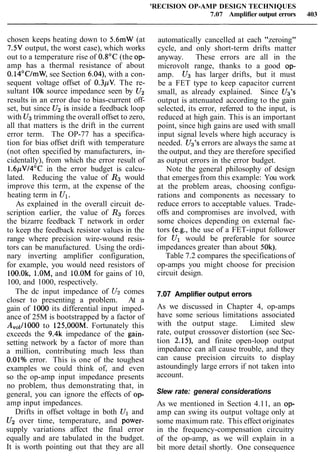 'RECISION OP-AMP DESIGN TECHNIQUES
7.07 Amplifier output errors 403
chosen keeps heating down to 5.6mW (at
7.5V output, the worst case), which works
out to a temperature rise of 0.8OC (the op-
amp has a thermal resistance of about
0.14°C/mW, see Section 6.04), with a con-
sequent voltage offset of 0.3pV. The re-
sultant 10k source impedance seen by U2
results in an error due to bias-current off-
set, but since U2 is inside a feedback loop
with U3trimming the overall offset to zero,
all that matters is the drift in the current
error term. The OP-77 has a specifica-
tion for bias offset drift with temperature
(not often specified by manufacturers, in-
cidentally), from which the error result of
1.6pV/4OC in the error budget is calcu-
lated. Reducing the value of R3 would
improve this term, at the expense of the
heating term in Ul.
As explained in the overall circuit de-
scription earlier, the value of R3 forces
the bizarre feedback T network in order
to keep the feedback resistor values in the
range where precision wire-wound resis-
tors can be manufactured. Using the ordi-
nary inverting amplifier configuration,
for example, you would need resistors of
100.0k, l.OM, and 10.OM for gains of 10,
100, and 1000, respectively.
The dc input impedance of U2 comes
closer to presenting a problem. At a
gain of 1000 its differential input imped-
ance of 25M is bootstrapped by a factor of
A,,l/lOOO to 125,000M. Fortunately this
exceeds the 9.4k impedance of the gain-
setting network by a factor of more than
a million, contributing much less than
O.OlO/oerror. This is one of the toughest
examples we could think of, and even
so the op-amp input impedance presents
no problem, thus demonstrating that, in
general, you can ignore the effects of op-
amp input impedances.
Drifts in offset voltage in both Ul and
U2 over time, temperature, and power-
supply variations affect the final error
equally and are tabulated in the budget.
It is worth pointing out that they are all
automatically cancelled at each "zeroing"
cycle, and only short-term drifts matter
anyway. These errors are all in the
microvolt range, thanks to a good op-
amp. U3 has larger drifts, but it must
be a FET type to keep capacitor current
small, as already explained. Since Us's
output is attenuated according to the gain
selected, its error, referred to the input, is
reduced at high gain. This is an important
point, since high gains are used with small
input signal levels where high accuracy is
needed. U3's errors are always the same at
the output, and they are therefore specified
as output errors in the error budget.
Note the general philosophy of design
that emerges from this example: You work
at the problem areas, choosing configu-
rations and components as necessary to
reduce errors to acceptable values. Trade-
offs and compromises are involved, with
some choices depending on external fac-
tors (e.g., the use of a FET-input follower
for Ul would be preferable for source
impedances greater than about 50k).
Table 7.2 compares the specifications of
op-amps you might choose for precision
circuit design.
7.07 Amplifier output errors
As we discussed in Chapter 4, op-amps
have some serious limitations associated
with the output stage. Limited slew
rate, output crossover distortion (see Sec-
tion 2.15), and finite open-loop output
impedance can all cause trouble, and they
can cause precision circuits to display
astoundingly large errors if not taken into
account.
Slew rate: general considerations
As we mentioned in Section 4.11, an op-
amp can swing its output voltage only at
some maximum rate. This effect originates
in the frequency-compensation circuitry
of the op-amp, as we will explain in a
bit more detail shortly. One consequence
 