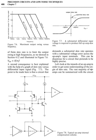 PRECISION CIRCUITS AND LOW-NOISE TECHNIQUES
406 Chapter 7
frequency
Figure 7.6. Maximum output swing versus
frequency.
output slew rate
Figure 7.7. A substantial differential input
voltage is required to produce full op-amp slew
rate.
of finite slew rate is to limit the output demands a substantial slew rate operates
swing at high frequencies, as we showed in with a substantial voltage error across the
Section 4.12 and illustrated in Figure 7.6: op-amp's input terminals. This can be
disastrous for a circuit that pretends to be
vpp = S/rf highly precise.
A second consequence is best explained Let's look at the innards of an op-amp in
with the help of a graph of slew rate versus order to get some understanding of the ori-
differential input signal (Fig. 7.7). The gin of slew rate. The vast majority of op-
point to be made here is that a circuit that amps can be summarized with the circuit
Figure 7.8. Typical op-amp internal
compensation scheme.
 