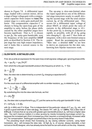 PRECISION OP-AMP DESIGN TECHNIQUES
7.07 Amplifier output errors 407
shown in Figure 7.8. A differential input
stage, loaded with a current mirror, drives
a stage of large voltagegain with a compen-
sation capacitor from output to input.The
output stage is a unity-gain push-pull fol-
lower. The compensation capacitor C is
chosen to bring the open-loop gain of the
amplifier to unity before the phase shifts
caused by the other amplifier stages have
become significant. That is, C is chosen
to put fT,the unity-gain bandwidth, near
the frequency of the next amplifier rolloff
pole, as described in Section 4.34. The in-
put stage has very high output impedance,
and it looks like a current source to the
next stage.
The op-amp is slew-rate-limited when
the input signal drives one of the differen-
tial-stage transistors nearly to cutoff, driv-
ing the second stage with the total emitter
current IE of the differential pair. This
occurs for a differential input voltage of
about 60mV, at which point the ratio of
currents in the differential stage is 10:l.
At this point Q5is slewing its collector as
rapidly as possible, with all of IE going
into charging C. Q5and C thus form an
integrator, with a slew-rate-limited ramp as
output. Read the accompanying section
"Slew rate: a detailed look" to see how
to derive an expression for the slew rate,
knowing how bipolar transistors work.
CISLEW RATE: A DETAILED LOOK
First, let us write an expression for the open-loop small-signalac voltage gain, ignoring phase shifts:
from which the unity-gain bandwidth product (the frequency at which Av = 1)is
Now, the slew rate is determinedby a current IE charging a capacitanceC:
For the usual case of a differential amplifier with no emitter resistors, gm is related to IE by
By substituting this into the slew-rate formula, we find
i.e., the slew rate is proportional to g m / C , just the same as the unity-gain bandwidth! In fact,
s = 4rVTfT =0.3fT
with fT in MHz and S in VIps. This is independent of the particular values of C,gm,IE,etc., and
it gives a good estimate of slew rate (e.g., the classic 741, with fT z 1.5MHz, has a slew rate of
0.5VIps). It shows that an op-amp with greater gain-bandwidth product fT will have a higher slew
rate. You can't improve matters in a slow op-amp by merely increasing input-stage current IE,
because the increased gain (from increased gm)then requires a correspondingly increased value
of C for compensation. Adding gain anywhereelse in the op-amp doesn't help either.
The preceding result shows that increasing fT (by raising collector currents, using faster
transistors, etc.) will increase the slew rate. A high fT is, of course, always desirable, a fact
not lost on the ICdesigner, who has alreadydone the best he can with what's on the chip. However,
 