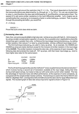PRECISION CIRCUITS AND LOW-NOISE TECHNIQUES
408 Chapter 7
there is a way to get around the restriction that S = 0.3fT.That result depended on the fact that
the transconductance was determined by IE(through gm = IE/2VT). YOU can use simple tricks
to raise IE (and therefore the slew rate) while keeping fT (and therefore compensation) fixed. The
easiest is to add some emitter resistance to the input differential amplifier. Let's imagine we do
somethinglike that, causing IEto increaseby a factor m while holding gm constant. Then, by going
through the preceding derivation, you would find
EXERCISE 7.1
Prove that such a trick does what we claim.
Increasing slew rate
Here,then,aresomewaystoobtainahighslewrate: (a)Useanop-amp withhigh fT.(b)IncreasefT
by using a smaller compensationcapacitor; of course, this is possible only in applications wherethe
closed-loop gain is greater than unity. (c) Reduce the input-stage transconductance gm by adding
emitter resistors; then reduce C or raise IEproportionately. (d)Use a different input-stage circuit.
The third technique (reduced gm)is used in many op-amps. As an example, the HA2605 and
HA2505 op-amps are nearly identical,except for the inclusion of emitter resistors in the input stage
of the HA2505. The emitter resistors increase the slew rate, at the expense of open-loop gain. The
following data demonstrate this trade-off. FET op-amps, with their lower input-stage gm, tend to
have higher slew rates for the same reason.
HA2605 HA2505
fT 12MHz 12MHz
Slew rate 7VIps 30Vlps
Open-loop gain 150,000 25,000
The fourthtechniquegenerallyuses the methodof "cross-coupled transconductancereduction,"
which involves having a second set of transistors available at the input stage, biding their time
during small signal swings, but ready to help out with some extra current when needed. This has
the advantage of improved noise and offset performance, at the expense of some complexity, as
compared with the simpleemitter resistor scheme. This techniqueis used in the Harris HA5141 and
HA5151, Raytheon4531, and Signetics535 and 538 to boost the slew rate for large differential input
signals. The resultant graph of slew rate versus input error signal is shown in Figure 7.9.
booster
4 A7
rate I / """
----------,'* conventional
___------
Figure 7.9
 