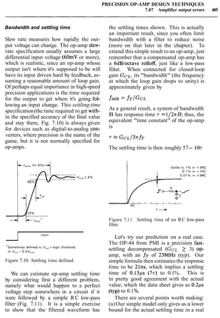 PRECISION OP-AMP DESIGN TECHNIQUES
7.07 Amplifier output errors 405
Bandwidth and settling time
Slew rate measures how rapidly the out-
put voltage can change. The op-amp slew-
rate specification usually assumes a large
differential input voltage (60mV or more),
which is realistic, since an op-amp whose
output isn't where it's supposed to be will
have its input driven hard by feedback, as-
suming a reasonable amount of loop gain.
Of perhaps equal importance in high-speed
precision applications is the time required
for the output to get where it's going fol-
the settling times shown. This is actually
an important result, since you often limit
bandwidth with a filter to reduce noise
(more on that later in the chapter). To
extend this simple result to an op-amp, just
remember that a compensated op-amp has
a 6dBloctave rolloff, just like a low-pass
filter. When connected for closed-loop
gain GCL,its "bandwidth" (the frequency
at which the loop gain drops to unity) is
approximately given by
lowing an input change. This settling-time
specification(the time required to get with- As a general result, a system of bandwidth
in the specified accuracy of the final value B has response time r =1/27rB; thus, the
and stay there, Fig. 7.10) is always given equivalent "time constant" of the op-amp
for devices such as digital-to-analog con- is
verters, where precision is the name of the
game, but it is not normally specified for
7 G C L / ~ T ~ T
op-amps. The settling time is then roughly 57- 107
1 Settle t o 1 % ~n = 5RC
I input
"Sornetlrnes def~nedto V,,, = logic threshold,
or VO", = 0.5 Vf,",l
Figure 7.10. Settling time defined.
We can estimate op-amp settling time
by considering first a different problem,
namely what would happen to a perfect
voltage step somewhere in a circuit if it
were followed by a simple RC low-pass
filter (Fig. 7.11). It is a simple exercise
to show that the filtered waveform has
Figure 7.11. Settling time of an RC low-pass
filter.
Let's try our prediction on a real case.
The OP-44 from PMI is a precision fast-
settling decompensated (GCL 2 3) OP-
amp, with an f~ of 23MHz (typ). Our
simple formula then estimates the response
time to be 21ns, which implies a settling
time of 0.15~s(77) to 0.1%. This is
in pretty good agreement with the actual
value, which the data sheet gives as 0 . 2 ~ s
(typ) to 0.1%.
There are several points worth making:
(a)Our simple model only gives us a lower
bound for the actual settling time in a real
 