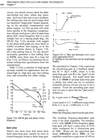PRECISION CIRCUITS AND LOW-NOISE TECHNIQUES
410 Chapter 7
circuit; you should always check the slew-
rate-limited rise time, which may domi-
nate. (b) Even if slew rate is not a problem,
the settling time may be much longer than
our idealized "single-pole"model, depend-
ing on the op-amp's compensation and
phase margin. (c) The op-amp will settle
more quickly if the frequency compensa-
tion scheme used gives a plot of open-loop
phase shift versus frequency that is a nice
straight line on a log-log graph (e.g., the
OP-42, Fig. 7.12); op-amps with wiggles
in the phase-shift graph are more likely to
exhibit overshoot and ringing, as in the
upper waveform shown in Figure 7.10.
(d) A fast settling time to 1%, say, doesn't
necessarily guarantee a fast settling time
to O.OlO/o,since there may be a long tail
(Fig. 7.13). (e) There's no substitute for an
actual settling-time specification from the
manufacturer.
Table 7.3 lists a selection of high-speed
op-amps suitable for applications that de-
mand high fT,high slew rate, fast settling
time, and reasonably low offset voltage.
10 100 l k 10k look 1M 10M lOOM
frequency
Figure 7.12. OP-42 gain and phase versus
frequency.
Gain error
There's one more error that arises from
finite open-loop gain, namely an error in
closed-loop gain owing to finite loop gain.
AV,, = 60mV
time -B
Figure 7.13. A. Slew rate decreases when input
error approaches 60mV.
B. Settling to high precision can be surprisingly
lengthy.
We calculated in Chapter 3 the expression
for closed-loop gain in a feedback ampli-
fier, G = A/(1 +AB), where A is the
open-loop gain and B is the "gain" of the
feedback network. You might think that
the A 2 lOOdB of op-amp open-loop gain
is plenty, but when you try to construct
extremely precise circuits you are in for a
surprise. From the preceding gain equa-
tion it is easy to show that the "gain error,"
defined as
bG = gain error E Gideal - Gactual
Gideal
is just equal to 1/(1 +AB) and ranges from
0 for A = oo to 1 (100%) for A = 0.
EXERCISE 7.2
Derive the foregoing expressionfor gain error.
The resulting frequency-dependent gain
error is far from negligible. For instance,
a 411, with 106dBof low-frequency open-
loop gain will have a gain error of 0.5%
when configured for a closed-loop gain
of 1000. Worse yet, the open-loop gain
drops 6dBloctave above 20Hz, so our
amplifier would have a gain error of 10% at
 