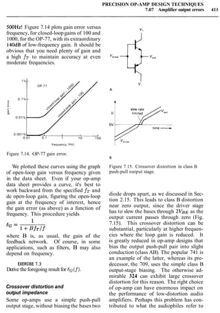 PRECISION OP-AMP DESIGN TECHNIQUES
7.07 Amplifier output errors 411
500Hz! Figure 7.14 plots gain error versus
frequency, for closed-loopgains of 100 and
1000, for the OP-77, with its extraordinary
140dBof low-frequency gain. It should be
obvious that you need plenty of gain and
a high fT to maintain accuracy at even
moderate frequencies.
frequency (Hz)
Figure 7.14. OP-77 gain error.
We plotted these curves using the graph
of open-loop gain versus frequency given
in the data sheet. Even if your op-amp
data sheet provides a curve, it's best to
work backward from the specified fT and
dc open-loop gain, figuring the open-loop
gain at the frequency of interest, hence
the gain error (as above) as a function of
frequency. This procedure yields
where B is, as usual, the gain of the
feedback network. Of course, in some
applications, such as filters, B may also
depend on frequency.
EXERCISE 7.3
Derive the foregoing result for SG(f).
Crossover distortion and
output impedance
Some op-amps use a simple push-pull
output stage, without biasing the bases two
Figure 7.15. Crossover distortion in class B
push-pull output stage.
diode drops apart, as we discussed in Sec-
tion 2.15. This leads to class B distortion
near zero output, since the driver stage
has to slew the bases through ~ V B Eas the
output current passes through zero (Fig.
7.15). This crossover distortion can be
substantial, particularly at higher frequen-
cies where the loop gain is reduced. It
is greatly reduced in op-amp designs that
bias the output push-pull pair into slight
conduction (class AB). The popular 741 is
an example of the latter, whereas its pre-
decessor, the 709, uses the simple class B
output-stage biasing. The otherwise ad-
mirable 324 can exhibit large crossover
distortion for this reason. The right choice
of op-amp can have enormous impact on
the performance of low-distortion audio
amplifiers. Perhaps this problem has con-
tributed to what the audiophiles refer to
 