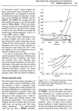 PRECISION OP-AMP DESIGN TECHNIQUES
7.07 Amplifier output errors 413
as "transistor sound." Some modern op-
amps, particularly those intended for au-
dio applications, are designed to produce
extremely low crossover distortion. Exam-
ples are the LT1028, the LT1037, and the
LM833. The LM833, for example, has less
than 0.002% distortion over the full audio
band of 20Hz-20kHz. (That's the claim,
anyway; we may be overly gullible!) These
amplifiers all have very low noise voltage,
as well; in fact, the LT1028 is currently the
world noise-voltage champion, with en =
1 . 7 n ~ I m(max) at 10Hz.
The open-loop output impedance of an
op-amp is highest near zero output volt-
age, because the output transistors are op-
erating at their lowest current. The output
impedance also rises at high frequency as
the transistor gain drops off, and it may
rise slightly at very low frequencies due to
thermal feedback on the chip.
It is easy to neglect the effects of finite
open-loopoutput impedance, thinking that
feedback will cure everything. But when
you consider that some op-amps have
open-loopoutput impedances of a few hun-
dred ohms, it becomesclear that the effects
may not be negligible, especially at low to
moderate loop gains. Figure 7.16 shows
some typical graphs of op-amp output im-
pedance, both with and without feedback.
Driving capacitive loads
The finite open-loop output impedance of
op-amps leads to serious difficulties when
you attempt to drive a capacitive load,
owing to lagging phase shifts produced by
the output impedance in combination with
the load capacitance to ground. These can
lead to feedback instabilities if the 3dB
frequency is low enough, since it adds to
the 90" phase shift already present with
frequency compensation. As an example,
imagine driving a hundred feet of coaxial
cable from an op-amp with 200 ohms
output impedance. The unterminated
coax line acts like a 3000pF capacitor,
lkH2 lOkH2 lOOkHz l M H z lOMHz
frequency
A
-C: '" r
lOHz lOOHz lkHz lOkHz lookHz lMHz lOMHz
frequency
B
Figure 7.16. A. Measured open-loop output
impedance for some popular op-amps.
B. Closed-loop output impedance for the 411
and OP-27 op-amps.
generating a low-pass RC with a 3dB point
of 270kHz. This is well below the unity-
gain frequency of a typical op-amp, so
oscillations are likely at high loop gain (a
follower, for example).
There are a couple of solutions to this
problem. One is to add a series resistor,
taking feedback at high frequencies from
the op-amp output and feedback at low fre-
quencies and dc from the cable (Fig. 7.17).
 