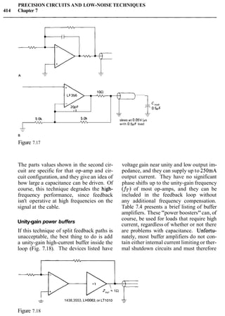 PRECISION CIRCUITS AND LOW-NOISE TECHNIQUES
414 Chapter 7
Figure 7.17
-
The parts values shown in the second cir-
cuit are specific for that op-amp and cir-
cuit configuration, and they give an idea of
how large a capacitance can be driven. Of
course, this technique degrades the high-
frequency performance, since feedback
isn't operative at high frequencies on the
signal at the cable.
Unity-gain power buffers
---
slews at 0.05VIps5.0k
voltage gain near unity and low output im-
pedance, and they can supply up to 250mA
output current. They have no significant
phase shifts up to the unity-gain frequency
(fT)of most op-amps, and they can be
included in the feedback loop without
any additional frequency compensation.
Table 7.4 presents a brief listing of buffer
amplifiers. These "power boosters"can, of
vv'" *- w with 0.5pF load
I I 1 I
5.0k
course, be used for loads that require high
current, regardless of whether or not there. -
If this technique of split feedback paths is are problems with capacitance. Unfortu-
unacceptable, the best thing to do is add nately, most buffer amplifiers do not con-
a unity-gain high-current buffer inside the tain either internal current limiting or ther-
loop (Fig. 7.18). The devices listed have mal shutdown circuits and must therefore
&- 1438,3553, LH0063.or LTlOlO
Figure 7.18
 