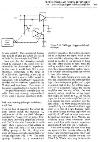 PRECISION OP-AMP DESIGN TECHNIQUES
7.08 Auto-zeroing (chopper-stabilized)amplifiers 415
main amp
input output
null amp
b B c 2
/
/
//
null /
-L ,-----------2
oscillator
' T'- Figure 7.19. 7650-type chopper-stabilized
- op-amps.
be used carefully. The exceptional devices
that include on-chip protection are noted
in Table 7.4, for example the LT1010.
Note also that the preceding example
would be changed if the cable were ter-
minated in its characteristic impedance.
In that case it would look like a pure
resistance, somewhere in the range of
50 to 100 ohms, depending on the type of
cable. In such a case a buffer would be
mandatory, with f200mA drive capability
in order to drive f10 volt signals into the
50 ohm load impedance. This subject is
discussed in greater detail in Section 13.09.
The preceding circuit example does not
suffer from any op-amp output-related
errors, since it operates essentially at dc.
7.08 Auto-zeroing (chopper-stabilized)
amplifiers
Even the best of precision low-offset op-
amps cannot match the stunning V,,
performance of the so-called "chopper-
stabilized" or "auto-zero
7
' op-amps. Iron-
ically, these interesting amplifiers are built
with CMOS, otherwise famous for its medi-
ocrity when it comes to offset voltage or
drift. The trick here is to put a second
nulling op-amp on the chip, along with
some MOS analog switchesand offset-error
storage capacitors (Fig. 7.19). The main
op-amp functions as a conventional
imperfect amplifier. The nulling op-amp's
job is to monitor the input offset of the
main amplifier, adjusting a slow correction
signal as needed in an attempt to bring
the input offset exactly to zero. Since the
nulling amplifier has an offset error of its
own, there is an alternating cycle of opera-
tion in which the nulling amplifier corrects
its own offset voltage.
Thus, the auto-zeroing cycle goes like
this: (a) Disconnect nulling amplifier from
input, short its inputs together, and couple
its output back to C1, the holding capac-
itor for its correction signal; the nulling
amplifier now has zero offset. (b) Now
connect nulling amplifier across input,
and couple its output to Cz, the holding
capacitor for the main amplifier's correc-
tion signal; the main amplifier now has
zero offset. The MOS analog switches are
controlled by an on-board oscillator, typ-
ically at a rate of a few hundred hertz.
The error-voltage holding capacitors are
typically 0.1pF and in most cases must
be supplied externally; LTC, Maxim, and
Teledyne make some convenient auto-
zero amplifiers with discrete capacitors
encapsulated right into the IC package.
Auto-zero op-amps do best what they
are optimized for, namely delivering Vo,
values (and tempcos) five times better than
the best precision bipolar op-amp (see
Table 7.2). What's more, they do this while
 