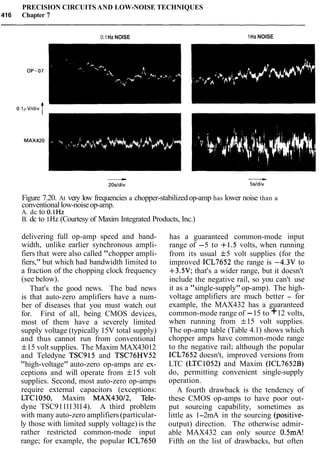 PRECISION CIRCUITS AND LOW-NOISE TECHNIQUES
416 Chapter 7
0.1Hz NOISE 1Hz NOISE
Figure 7.20. At very low frequencies a chopper-stabilizedop-amp has lower noise than a
conventional low-noiseop-amp.
A. dc to O.1Hz
B. dc to 1Hz (Courtesy of Maxim Integrated Products, Inc.)
delivering full op-amp speed and band-
width, unlike earlier synchronous ampli-
fiers that were also called "chopper ampli-
fiers," but which had bandwidth limited to
a fraction of the chopping clock frequency
(see below).
That's the good news. The bad news
is that auto-zero amplifiers have a num-
ber of diseases that you must watch out
for. First of all, being CMOS devices,
most of them have a severely limited
supply voltage (typically 15V total supply)
and thus cannot run from conventional
f15 volt supplies. The Maxim MAX43012
and Teledyne TSC915 and TSC76HV52
"high-voltage" auto-zero op-amps are ex-
ceptions and will operate from f15 volt
supplies. Second, most auto-zero op-amps
require external capacitors (exceptions:
LTC1050, Maxim MAX43012, Tele-
dyne TSC911113114). A third problem
with many auto-zero amplifiers(particular-
ly those with limited supply voltage) is the
rather restricted common-mode input
range; for example, the popular ICL7650
has a guaranteed common-mode input
range of -5 to +1.5 volts, when running
from its usual f5 volt supplies (for the
improved ICL7652 the range is -4.3V to
+3.5V; that's a wider range, but it doesn't
include the negative rail, so you can't use
it as a "single-supply"op-amp). The high-
voltage amplifiers are much better - for
example, the MAX432 has a guaranteed
common-mode range of -15 to +12 volts,
when running from f15 volt supplies.
The op-amp table (Table 4.1) shows which
chopper amps have common-mode range
to the negative rail; although the popular
ICL7652 doesn't, improved versions from
LTC (LTC1052) and Maxim (ICL7652B)
do, permitting convenient single-supply
operation.
A fourth drawback is the tendency of
these CMOS op-amps to have poor out-
put sourcing capability, sometimes as
little as 1-2mA in the sourcing (positive-
output) direction. The otherwise admir-
able MAX432 can only source 0.5mA!
Fifth on the list of drawbacks, but often
 