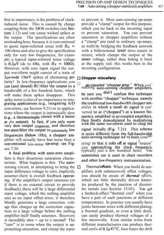PRECISION OP-AMP DESIGN TECHNIQUES
7.08 Auto-zeroing (chopper-stabilized)amplifiers 417
first in importance, is the problem of clock- to prevent it. Most auto-zeroing op-amps
induced noise. This is caused by charge provide a "clamp"output for this purpose,
coupling from the MOS switches (see Sec- which you tie back to the inverting input
tion 3.12) and can cause wicked spikes at to prevent saturation. You can prevent
the output. The specifications are often saturation in chopper amplifiers without
misleading here, because it is conventional a "clamp" pin (and in ordinary op-amps,
to quote input-referred noise with Rs = as well) by bridging the feedback network
100 ohms and also to give the specification with a bidirectional zener (two zeners in
only for very low frequencies; for exam- series), which clamps the output at the
ple, a typical input-referred noise voltage zener voltage, rather than letting it limit
is 0.2pV (dc to lHz, with Rs = 100fl). at the supply rail; this works best in the
However, with zero input signal the out- inverting configuration.
put waveform might consist of a train of
5ps-wide 15mV spikes of alternating po- Chopper miscellany
larity! In low-frequency applications you ,,ac-coup,ed ..chopperamp... When con-
can (and the Output a sidering auto-zeroing chopper amplifiers,
bandwidth of a few hundred hertz, which be sure you confuse this technique
will make these spikes disappear. This with another 6Gchopper9,technique, namely
spiky noise is also of no importance in inte- the traditional low-bandwidth chopper am-
grating applications (e.g., integrating AID
plifier in which a small dc signal is con-
converters, see Section 9.21) or in applica-
verted to ac (66chopped9,)at a known fie-
tions where the output is intrinsically slow quency,amplified in ac-coupled amplifiers,
(e.g., a circuit with a meter then finally demodulated by multiplying
at the In if you want the same waveform used to chop the
very slow Output and therefore Signal initially (Fig. 7-21). This scheme
low-~ass-filterthe Output to low is quite different from the full-bandwidth
frequencies a am- auto-zeroing technique we've been consid-
plifier will actually have less noise than a
ering, in that it rolls offat signal frequen-
conventional low-noise op-amp; see Fig-
cies approaching the clock frequency,
ure 7.20. typically just a few hundred hertz. You
A final problem with auto-zero ampli- sometimes see it used in chart recorders
fiers is their disastrous saturation charac- and other low-frequency instrumentation.
teristic. What happens is this: The auto-
zeroing circuit, in attempting to bring the Thermal offsets. When you build dc am-
input difference voltage to zero, implicitly plifiers with submicrovolt offset voltages,
assumes there is overall feedback operat- you should be aware of thermal ofsets,
ing. If the amplifier's output saturates (or which are little thermally driven batter-
if there is no external circuit to provide ies produced by the junction of dissimi-
feedback), there will be a large differential lar metals (see Section 15.01). You get
input voltage, which the nulling amplifier a Seebeck-effect "thermal emf' when you
sees as an input offset error; it therefore have a pair of such junctions at different
blindly generates a large correction volt- temperatures. In practice you usually have
age that charges up the correction capac- joints between wires with different plating;
itors to a large voltage before the nulling a thermal gradient, or even a little draft,
amplifier itself finally saturates. Recovery can easily produce thermal voltages of a
is incredibly slow - up to a second! The few microvolts. Even similar wires from
"cure" is to sense when the output is ap- different manufacturers can produce ther-
proaching saturation, and clamp the input mal emfs of 0.2pVI0C,four times the drift
 