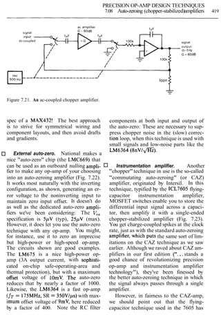 PRECISION OP-AMP DESIGN TECHNIQUES
7.08 Auto-zeroing (chopper-stabilized)amplifiers 419
ac ampl~f~er
dc-coupled
/
/
/'
I
/
/
0
/
loon
signal
output
dc-1Hz
G = 6OdB
--
Figure 7.21. An ac-coupled chopper amplifier.
spec of a MAX432! The best approach components at both input and output of
is to strive for symmetrical wiring and the auto-zero: These are necessary to sup-
component layouts, and then avoid drafts press chopper noise in the (slow) correc-
and gradients. tion loop, when this technique is used with
small signals and low-noise parts like the
External auto-zero. National makes a
LM6364 ( 8 n V l m ) .
nice "auto-zero" chip (the LMC669) that
can be used as an outboard nulling ampli- Instrumentation amplifier. Another
fier to make any op-amp of your choosing "chopper"technique in use is the so-called
into an auto-zeroing amplifier (Fig. 7.22). "commutating auto-zeroing" (or CAZ)
It works most naturally with the inverting amplifier, originated by Intersil. In this
configuration, as shown, generating an er- technique, typified by the ICL7605 flying-
ror voltage to the noninverting input to capacitor instrumentation amplifier,
maintain zero input offset. It doesn't do MOSFET switches enable you to store the
as well as the dedicated auto-zero ampli- differential input signal across a capaci-
fiers we've been considering: The V,, tor, then amplify it with a single-ended
specification is 5pV (typ), 25pV (max). chopper-stabilized amplifier (Fig. 7.23).
However, it does let you use the auto-zero You get charge-coupled spikes at the clock
technique with any op-amp. You might, rate, just as with the standard auto-zeroing
for instance, use it to zero an imprecise amplifier, which puts the same sort of lim-
but high-power or high-speed op-amp. itations on the CAZ technique as we saw
The circuits shown are good examples. earlier. Although we raved about CAZ am-
The LM675 is a nice high-power op- plifiers in our first edition ("...stands a
amp (3A output current, with sophisti- good chance of revolutionizing precision
cated on-chip safe-operating-area and op-amp and instrumentation amplifier
thermal protection), but with a maximum technology"), they've been finessed by
offset voltage of 10mV. The auto-zero the better auto-zeroing technique in which
reduces that by nearly a factor of 1000. the signal always passes through a single
Likewise, the LM6364 is a fast op-amp amplifier.
(fT= 175MHz,SR = 350VIps)with max- However, in fairness to the CAZ-amp,
imum offset voltage of 9mV, here reduced we should point out that the flying-
by a factor of 400. Note the RC filter capacitor technique used in the 7605 has
 