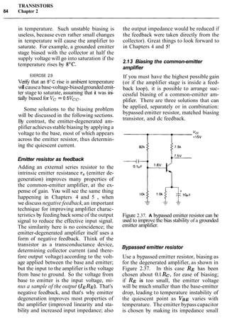 TRANSISTORS
84 Chapter 2
in temperature. Such unstable biasing is
useless, because even rather small changes
in temperature will cause the amplifier to
saturate. For example, a grounded emitter
stage biased with the collector at half the
supply voltage will go into saturation if the
temperature rises by 8OC.
EXERCISE 2.9
Verify that an 8OC rise in ambient temperature
willcausea base-voltage-biasedgroundedemit-
ter stage to saturate, assuming that it was ini-
tially biased for Vc = 0.5Vcc.
Some solutions to the biasing problem
will be discussed in the following sections.
By contrast, the emitter-degenerated am-
plifier achieves stable biasing by applying a
voltage to the base, most of which appears
across the emitter resistor, thus determin-
ing the quiescent current.
Emitter resistor as feedback
Adding an external series resistor to the
intrinsic emitter resistance re (emitter de-
generation) improves many properties of
the common-emitter amplifier, at the ex-
pense of gain. You will see the same thing
happening in Chapters 4 and 5 , when
we discuss negative feedback,an important
technique for improving amplifier charac-
teristics by feeding back some of the output
signal to reduce the effective input signal.
The similarity here is no coincidence; the
emitter-degenerated amplifier itself uses a
form of negative feedback. Think of the
transistor as a transconductance device,
determining collector current (and there-
fore output voltage) according to the volt-
age applied between the base and emitter;
but the input to the amplifier is the voltage
from base to ground. So the voltage from
base to emitter is the input voltage, mi-
nus a sample of the output (IERE). That's
negative feedback, and that's why emitter
degeneration improves most properties of
the amplifier (improved linearity and sta-
bility and increased input impedance; also
the output impedance would be reduced if
the feedback were taken directly from the
collector). Great things to look forward to
in Chapters 4 and 5!
2.13 Biasing the common-emitter
amplifier
If you must have the highest possible gain
(or if the amplifier stage is inside a feed-
back loop), it is possible to arrange suc-
cessful biasing of a common-emitter am-
plifier. There are three solutions that can
be applied, separately or in combination:
bypassed emitter resistor, matched biasing
transistor, and dc feedback.
Figure 2.37. A bypassed emitter resistor can be
used to improve the bias stability of a grounded
emitter amplifier.
Bypassed emitter resistor
Use a bypassed emitter resistor, biasing as
for the degenerated amplifier, as shown in
Figure 2.37. In this case RE has been
chosen about 0.1Re,for ease of biasing;
if RE is too small, the emitter voltage
will be much smaller than the base-emitter
drop, leading to temperature instability of
the quiescent point as VBE varies with
temperature. The emitter bypass capacitor
is chosen by making its impedance small
 