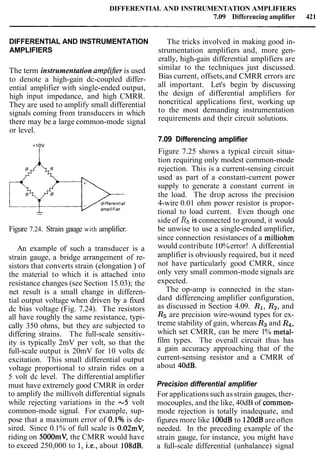 DIFFERENTIAL AND INSTRUMENTATION AMPLIFIERS
7.09 Differencing amplifier 421
DIFFERENTIAL AND INSTRUMENTATION
AMPLIFIERS
The term instrumentation amplljier is used
to denote a high-gain dc-coupled differ-
ential amplifier with single-ended output,
high input impedance, and high CMRR.
They are used to amplify small differential
signals coming from transducers in which
there may be a large common-mode signal
or level.
Figure 7.24. Strain gauge with amplifier.
An example of such a transducer is a
strain gauge, a bridge arrangement of re-
sistors that converts strain (elongation ) of
the material to which it is attached into
resistance changes (see Section 15.03); the
net result is a small change in differen-
tial output voltage when driven by a fixed
dc bias voltage (Fig. 7.24). The resistors
all have roughly the same resistance, typi-
cally 350 ohms, but they are subjected to
differing strains. The full-scale sensitiv-
ity is typically 2mV per volt, so that the
full-scale output is 20mV for 10 volts dc
excitation. This small differential output
voltage proportional to strain rides on a
5 volt dc level. The differential amplifier
must have extremely good CMRR in order
to amplify the millivolt differential signals
while rejecting variations in the -5 volt
common-mode signal. For example, sup-
pose that a maximum error of 0.1% is de-
sired. Since 0.1% of full scale is 0.02mV,
riding on 5000mV, the CMRR would have
to exceed 250,000 to 1, i.e., about 108dB.
The tricks involved in making good in-
strumentation amplifiers and, more gen-
erally, high-gain differential amplifiers are
similar to the techniques just discussed.
Bias current, offsets,and CMRR errors are
all important. Let's begin by discussing
the design of differential amplifiers for
noncritical applications first, working up
to the most demanding instrumentation
requirements and their circuit solutions.
7.09 Differencing amplifier
Figure 7.25 shows a typical circuit situa-
tion requiring only modest common-mode
rejection. This is a current-sensing circuit
used as part of a constant-current power
supply to generate a constant current in
the load. The drop across the precision
4-wire 0.01 ohm power resistor is propor-
tional to load current. Even though one
side of R5is connected to ground, it would
be unwise to use a single-ended amplifier,
since connection resistances of a milliohrn
would contribute 10%error! A differential
amplifier is obviously required, but it need
not have particularly good CMRR, since
only very small common-mode signals are
expected.
The op-amp is connected in the stan-
dard differencing amplifier configuration,
as discussed in Section 4.09. R1, R2, and
R5 are precision wire-wound types for ex-
treme stability of gain, whereas R3and R4,
which set CMRR, can be mere 1% metal-
film types. The overall circuit thus has
a gain accuracy approaching that of the
current-sensing resistor and a CMRR of
about 40dB.
Precision differential amplifier
For applications such as strain gauges, ther-
mocouples, and the like, 40dB of common-
mode rejection is totally inadequate, and
figures more like lOOdB to 120dBare often
needed. In the preceding example of the
strain gauge, for instance, you might have
a full-scale differential (unbalance) signal
 
