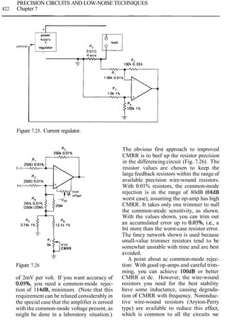 PRECISION CIRCUITS AND LOW-NOISE TECHNIQUES
422 Chapter 7
Figure 7.25. Current regulator.
+
CMRR
-
- -
Figure 7.26
of 2mV per volt. If you want accuracy of
0.05%, you need a common-mode rejec-
tion of 114dB, minimum. (Note that this
requirement can be relaxed considerably in
the special case that the amplifier is zeroed
with the common-mode voltage present, as
might be done in a laboratory situation.)
-
The obvious first approach to improved
CMRR is to beef up the resistor precision
in the differencing circuit (Fig. 7.26). The
resistor values are chosen to keep the
large feedback resistors within the range of
available precision wire-wound resistors.
With 0.01% resistors, the common-mode
rejection is in the range of 80dB (68dB
worst case), assuming the op-amp has high
CMRR. It takes only one trimmer to null
the common-mode sensitivity, as shown.
With the values shown, you can trim out
an accumulated error up to 0.05%, i.e., a
bit more than the worst-case resistor error.
The fancy network shown is used because
small-value trimmer resistors tend to be
somewhat unstable with time and are best
avoided.
A point about ac common-mode rejec-
tion: With good op-amps and careful trim-
ming, you can achieve lOOdB or better
CMRR at dc. However, the wire-wound
resistors you need for the best stability
have some inductance, causing degrada-
tion of CMRR with frequency. Noninduc-
tive wire-wound resistors (Aryton-Perry
type) are available to reduce this effect,
which is common to all the circuits we
-
I- R2
- look 0.01%
power
SUPP~V
+
regulator
b load
 