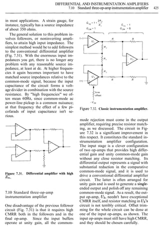DIFFERENTIAL AND INSTRUMENTATION AMPLIFIERS
7.10 Standard three-op-ampinstrumentationamplifier 425
in most applications. A strain gauge, for
instance, typically has a source impedance
of about 350 ohms.
The general solution to this problem in-
volves followers, or noninverting ampli-
fiers, to attain high input impedance. The
simplest method would be to add followers
to the conventional differential amplifier
(Fig. 7.31). With the enormous input im-
pedances you get, there is no longer any
problem with any reasonable source im-
pedance, at least at dc. At higher frequen-
cies it again becomes important to have
matched source impedances relative to the
common-mode signal, because the input
capacitance of the circuit forms a volt-
age divider in combination with the source
resistance. By "high frequencies" we of-
ten mean 60Hz, since common-mode ac
power-line pickup is a common nuisance;
at that frequency the effect of a few pi-
cofarads of input capacitance isn't se-
rious.
Figure 7.31. Differential amplifier with high
zin.
7.10 Standard three-op-amp
instrumentation amplifier
One disadvantage of the previous follower
circuit (Fig. 7.31) is that it requires high
CMRR both in the followers and in the
final op-amp. Since the input buffers
operate at unity gain, all the common-
offset
Itr'm
Figure 7.32. Classic instrumentation amplifier.
mode rejection must come in the output
amplifier, requiring precise resistor match-
ing, as we discussed. The circuit in Fig-
ure 7.32 is a significant improvement in
this respect. It constitutes the standard in-
strumentation amplifier configuration.
The input stage is a clever configuration
of two op-amps that provides high differ-
ential gain and unity common-mode gain
without any close resistor matching. Its
differential output represents a signal with
substantial reduction in the comparative
common-mode signal, and it is used to
drive a conventional differential amplifier
circuit. The latter is often arranged for
unity gain and is used to generate a single-
ended output and polish off any remaining
common-mode signal. As a result, the out-
put op-amp, U3, needn't have exceptional
CMRR itself, and resistor matching in U3's
circuit is not terribly critical. Offset trim-
ming for the whole circuit can be done at
one of the input op-amps, as shown. The
input op-amps must still have high CMRR,
and they should be chosen carefully.
 