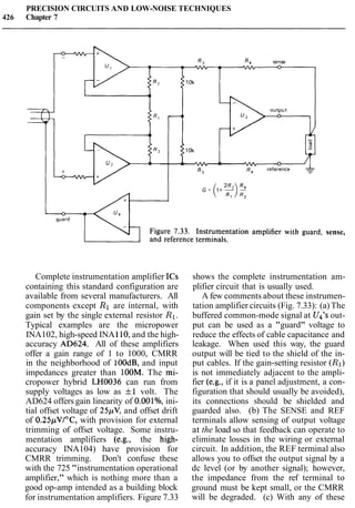 PRECISION CIRCUITS AND LOW-NOISE TECHNIQUES
426 Chapter 7
sense,
Complete instrumentation amplifier ICs
containing this standard configuration are
available from several manufacturers. All
components except R1are internal, with
gain set by the single external resistor R1.
Typical examples are the micropower
INA102, high-speed INA110,and the high-
accuracy AD624. All of these amplifiers
offer a gain range of 1 to 1000, CMRR
in the neighborhood of 100dB, and input
impedances greater than 100M. The mi-
cropower hybrid LH0036 can run from
supply voltages as low as f1 volt. The
AD624 offers gain linearity of 0.001%, ini-
tial offset voltage of 25pV, and offset drift
of 0.25pVIoC, with provision for external
trimming of offset voltage. Some instru-
mentation amplifiers (e.g., the high-
accuracy INA104) have provision for
CMRR trimming. Don't confuse these
with the 725 "instrumentation operational
amplifier," which is nothing more than a
good op-amp intended as a building block
for instrumentation amplifiers. Figure 7.33
shows the complete instrumentation am-
plifier circuit that is usually used.
A few comments about these instrumen-
tation amplifier circuits (Fig. 7.33): (a) The
buffered common-mode signal at U4's out-
put can be used as a "guard" voltage to
reduce the effects of cable capacitance and
leakage. When used this way, the guard
output will be tied to the shield of the in-
put cables. If the gain-setting resistor (R1)
is not immediately adjacent to the ampli-
fier (e.g., if it is a panel adjustment, a con-
figuration that should usually be avoided),
its connections should be shielded and
guarded also. (b) The SENSE and REF
terminals allow sensing of output voltage
at the load so that feedback can operate to
eliminate losses in the wiring or external
circuit. In addition, the REF terminal also
allows you to offset the output signal by a
dc level (or by another signal); however,
the impedance from the ref terminal to
ground must be kept small, or the CMRR
will be degraded. (c) With any of these
 