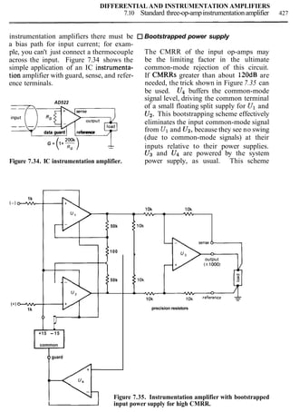 DIFFERENTIAL AND INSTRUMENTATION AMPLIFIERS
7.10 Standard three-op-ampinstrumentationamplifier 427
instrumentation amplifiers there must be Bootstrapped power supply
a bias path for input current; for exam-
ple, you can't just connect a thermocouple The CMRR of the input op-amps may
across the input. Figure 7.34 shows the be the limiting factor in the ultimate
simple application of an IC instrumenta- common-mode rejection of this circuit.
tion amplifier with guard, sense, and refer- If CMRRs greater than about 120dB are
ence terminals. needed, the trick shown in Figure 7.35 can
be used. U4 buffers the common-mode
signal level, driving the common terminalAD522
of a small floating split supply for Ul and
input
U2. This bootstrapping scheme effectively
outputTqc# eliminates the input common-mode signal
data guard reference from U1and U2,because they see no swing
(due to common-mode signals) at their
G = 1+-
( a:) -- inputs relative to their power supplies.
U3 and U4 are powered by the system
Figure 7.34. IC instrumentation amplifier. power supply, as usual. This scheme
1k
(-1 - 10k 10k
- w
50k
100
1
4
I
1
50k
(+) w
1k
P
A-
+15 - 15
common
oguard
10k
precision resistors
Figure 7.35. Instrumentation amplifier with bootstrapped
Iinput power supply for high CMRR.
 