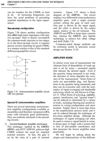 PRECISION CIRCUITS AND LOW-NOISE TECHNIQUES
428 Chapter 7
can do wonders for the CMRR, at least
at dc. At increasing frequencies you
have the usual problems of presenting
matched impedances to the input capaci-
tances.
Two-op-ampconfiguration
Figure 7.36 shows another configuration
that offers high input impedance with only
two op-amps. Since it doesn't accomplish
the common-mode rejection in two stages,
as in the three-op-amp circuit, it requires
precise resistor matching for good CMRR,
in a manner similar to that of the standard
differencingamplifier circuit.
+ -QT output
Figure 7.36. Instrumentation amplifier circuit
with two opamps.
Special IC instrumentation amplifiers
There are several interesting instrumenta-
tion amplifier configurations available as
monolithic (and therefore inexpensive) ICs,
some with extremely good performance.
They use methods unrelated to the preced-
ing circuits.
El Current-feedback amplifier technique.
This technique, typified by the LM363,
AD521, and JFET AMP-05, achieves high
CMRR without the need for matched
external resistors. In fact, the gain is
set by the ratio of a pair of external
resistors. Figure 7.37 shows a block
diagram of the AMP-01. The circuit
employs two differential transconductance
amplifier pairs, with a single external
resistor setting the gain in each case.
One pair is driven by the input signal,
and the other is driven by the output
signal, relative to the ref terminal. The
AMP-05 uses FETs to keep input currents
low, whereas the AMP-01 uses bipolar
technology to achieve low offset voltage
and drift (Table 7.5).
Computer-aided design methods can
be extremely useful in precision circuit
design; see Section 13.24.
AMPLIFIER NOISE
In almost every area of measurement the
ultimate limit of detectability of weak sig-
nals is set by noise - unwanted signals
that obscure the desired signal. Even if
the quantity being measured is not weak,
the presence of noise degrades the accu-
racy of the measurement. Some forms of
noise are unavoidable (e.g., real fluctua-
tions in the quantity being measured), and
they can be overcome only with the tech-
niques of signal averaging and bandwidth
narrowing, which we will discuss in Chap-
ter 15. Other forms of noise (e.g., radiofre-
quency interference and "ground loops")
can be reduced or eliminated by a variety
of tricks, including filtering and careful at-
tention to wiring configuration and parts
location. Finally, there is noise that arises
in the amplification process itself, and it
can be reduced through the techniques of
low-noise amplifier design. Although the
techniques of signal averaging can often
be used to rescue a signal buried in noise,
it always pays to begin with a system that
is free of preventable interference and
that possesses the lowest amplifier noise
practicable.
We will begin by talking about the
origins and characteristics of the different
 
