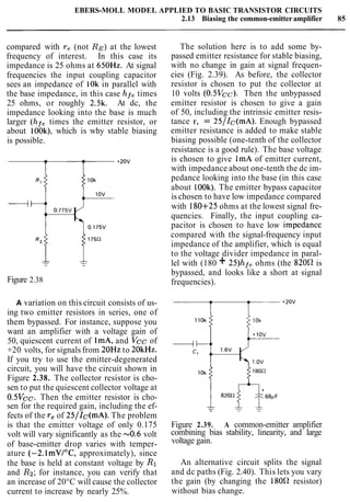 EBERS-MOLL MODEL APPLIED TO BASIC TRANSISTOR CIRCUITS
2.13 Biasing the common-emitteramplifier 85
compared with re (not RE)at the lowest
frequency of interest. In this case its
impedance is 25 ohms at 650Hz. At signal
frequencies the input coupling capacitor
sees an impedance of 10k in parallel with
the base impedance, in this case hf, times
25 ohms, or roughly 2.5k. At dc, the
impedance looking into the base is much
larger (hf, times the emitter resistor, or
about look), which is why stable biasing
is possible.
Figure 2.38
A variation on this circuit consists of us-
ing two emitter resistors in series, one of
them bypassed. For instance, suppose you
want an amplifier with a voltage gain of
50, quiescent current of lmA, and Vcc of
+20 volts, for signals from 20Hz to 20kHz.
If you try to use the emitter-degenerated
circuit, you will have the circuit shown in
Figure 2.38. The collector resistor is cho-
sen to put the quiescent collector voltage at
0.5Vcc. Then the emitter resistor is cho-
sen for the required gain, including the ef-
fects of the reof 25/Ic(mA). The problem
is that the emitter voltage of only 0.175
volt will vary significantly as the -0.6 volt
of base-emitter drop varies with temper-
ature (-2.lmVI0C, approximately), since
the base is held at constant voltage by R1
and Rg;for instance, you can verify that
an increase of 20°C will cause the collector
current to increase by nearly 25%.
The solution here is to add some by-
passed emitter resistance for stable biasing,
with no change in gain at signal frequen-
cies (Fig. 2.39). As before, the collector
resistor is chosen to put the collector at
10 volts (0.5Vcc). Then the unbypassed
emitter resistor is chosen to give a gain
of 50, including the intrinsic emitter resis-
tance r, = 25/Ic(mA). Enough bypassed
emitter resistance is added to make stable
biasing possible (one-tenth of the collector
resistance is a good rule). The base voltage
is chosen to give 1mA of emitter current,
with impedance about one-tenth the dc im-
pedance looking into the base (in this case
about 100k). The emitter bypass capacitor
is chosen to have low impedance compared
with 180+25 ohms at the lowest signal fre-
quencies. Finally, the input coupling ca-
pacitor is chosen to have low impedancc
compared with the signal-frequency input
impedance of the amplifier, which is equal
to the voltage divider impedance in paral-
lel with (180 + 25)hfe ohms (the 8200 is
bypassed, and looks like a short at signal
frequencies).
Figure 2.39. A common-emitter amplifier
combining bias stability, linearity, and large
voltage gain.
An alternative circuit splits the signal
and dc paths (Fig. 2.40). This lets you vary
the gain (by changing the 1800 resistor)
without bias change.
 