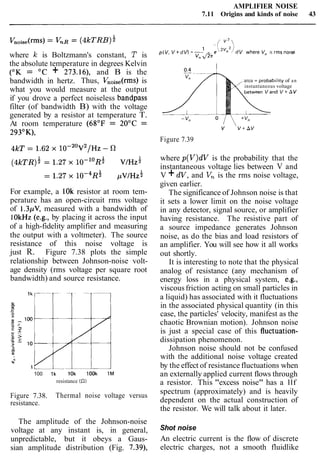 AMPLIFIER NOISE
7.11 Origins and kinds of noise 43
where Ic is Boltzmann's constant, T is
the absolute temperature in degrees Kelvin
(OK = OC + 273.16), and B is the
bandwidth in hertz. Thus, VnOise(rms)is
what you would measure at the output
if you drove a perfect noiseless bandpass
filter (of bandwidth B) with the voltage
generated by a resistor at temperature T.
At room temperature (68OF = 20°C =
293OK),
For example, a 1Ok resistor at room tem-
perature has an open-circuit rms voltage
of 1.3pV, measured with a bandwidth of
1OkHz (e.g., by placing it across the input
of a high-fidelity amplifier and measuring
the output with a voltmeter). The source
resistance of this noise voltage is
just R. Figure 7.38 plots the simple
relationship between Johnson-noise volt-
age density (rms voltage per square root
bandwidth) and source resistance.
100 1k 10k look 1M
resistance (521
Figure 7.38. Thermal noise voltage versus
resistance.
The amplitude of the Johnson-noise
voltage at any instant is, in general,
unpredictable, but it obeys a Gaus-
sian amplitude distribution (Fig. 7.39),
-(' v 2 
p(V, V + d v ) =--I - e'2vf12/ dV where V,, IS rms nolse
V" J2n
area = probabrlity of an
instantaneous voltage
v  V + A V
Figure 7.39
where p(V)dV is the probability that the
instantaneous voltage lies between V and
V +dV, and V, is the rms noise voltage,
given earlier.
The significance of Johnson noise is that
it sets a lower limit on the noise voltage
in any detector, signal source, or amplifier
having resistance. The resistive part of
a source impedance generates Johnson
noise, as do the bias and load resistors of
an amplifier. You will see how it all works
out shortly.
It is interesting to note that the physical
analog of resistance (any mechanism of
energy loss in a physical system, e.g.,
viscousfriction acting on small particles in
a liquid) has associated with it fluctuations
in the associated physical quantity (in this
case, the particles' velocity, manifest as the
chaotic Brownian motion). Johnson noise
is just a special case of this fluctuation-
dissipation phenomenon.
Johnson noise should not be confused
with the additional noise voltage created
by the effect of resistance fluctuations when
an externally applied current flows through
a resistor. This "excess noise" has a llf
spectrum (approximately) and is heavily
dependent on the actual construction of
the resistor. We will talk about it later.
Shot noise
An electric current is the flow of discrete
electric charges, not a smooth fluidlike
 