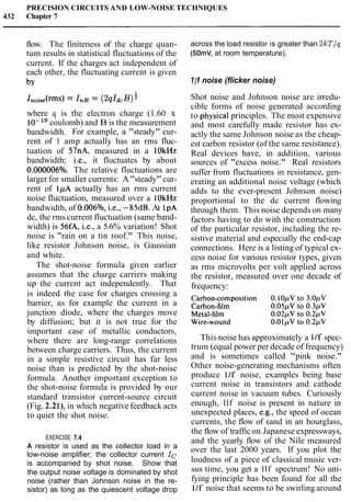 PRECISION CIRCUITS AND LOW-NOISE TECHNIQUES
432 Chapter 7
flow. The finiteness of the charge quan-
tum results in statistical fluctuations of the
current. If the charges act independent of
each other, the fluctuating current is given
by
where q is the electron charge (1.60 x
lo-'' coulomb) and B is the measurement
bandwidth. For example, a "steady" cur-
rent of l amp actually has an rms fluc-
tuation of 57nA, measured in a lOkHz
bandwidth; i.e., it fluctuates by about
0.000006°/o. The relative fluctuations are
larger for smaller currents: A"steady" cur-
rent of 1pA actually has an rms current
noise fluctuation, measured over a lOkHz
bandwidth, of 0.006O/o, i.e., -85dB. At 1pA
dc, the rms current fluctuation (same band-
width) is 56fA, i.e., a 5.6% variation! Shot
noise is "rain on a tin roof." This noise,
like resistor Johnson noise, is Gaussian
and white.
The shot-noise formula given earlier
assumes that the charge carriers making
up the current act independently. That
is indeed the case for charges crossing a
barrier, as for example the current in a
junction diode, where the charges move
by diffusion; but it is not true for the
important case of metallic conductors,
where there are long-range correlations
between charge carriers. Thus, the current
in a simple resistive circuit has far less
noise than is predicted by the shot-noise
formula. Another important exception to
the shot-noise formula is provided by our
standard transistor current-source circuit
(Fig. 2.2l), in which negativefeedback acts
to quiet the shot noise.
EXERCISE 7.4
A resistor is used as the collector load in a
low-noise amplifier; the collector current IC
is accompanied by shot noise. Show that
the output noise voltage is dominated by shot
noise (rather than Johnson noise in the re-
sistor) as long as the quiescent voltage drop
across the load resistor is greater than 2kT/q
(50mV, at room temperature).
l / fnoise (flicker noise)
Shot noise and Johnson noise are irredu-
cible forms of noise generated according
to physical principles. The most expensive
and most carefully made resistor has ex-
actly the same Johnson noise as the cheap-
est carbon resistor (of the same resistance).
Real devices have, in addition, various
sources of "excess noise." Real resistors
suffer from fluctuations in resistance, gen-
erating an additional noise voltage (which
adds to the ever-present Johnson noise)
proportional to the dc current flowing
through them. This noise depends on many
factors having to do with the construction
of the particular resistor, including the re-
sistive material and especially the end-cap
connections. Here is a listing of typical ex-
cess noise for various resistor types, given
as rms microvolts per volt applied across
the resistor, measured over one decade of
frequency:
This noise has approximately a 11f spec-
trum (equal power per decade of frequency)
and is sometimes called "pink noise."
Other noise-generating mechanisms often
produce 11f noise, examples being base
current noise in transistors and cathode
current noise in vacuum tubes. Curiously
enough, llf noise is present in nature in
unexpected places, e.g., the speed of ocean
currents, the flow of sand in an hourglass,
the flow of trafficon Japanese expressways,
and the yearly flow of the Nile measured
over the last 2000 years. If you plot the
loudness of a piece of classical music ver-
sus time, you get a llf spectrum! No uni-
fying principle has been found for all the
11f noise that seems to be swirling around
 
