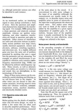 AMPLIFIER NOISE
7.12 Signal-to-noise ratio and noise figure 433
us, although particular sources can often
be identified in each instance.
Interference
As we mentioned earlier, an interfering
signal or stray pickup constitutes a form
of noise. Here the spectrum and ampli-
tude characteristics depend on the interfer-
ing signal. For example, 6OHz pickup has
a sharp spectrum and relatively constant
amplitude, whereas car ignition noise,
lightning, and other impulsive interfer-
ences are broad in spectrum and spiky in
amplitude. Other sources of interference
are radio and television stations (a partic-
ularly serious problem near large cities),
nearby electrical equipment, motors and
elevators, subways, switching regulators,
and television sets. In a slightly different
guise you have the same sort of problem
generated by anything that puts a signal
into the parameter you are measuring. For
example, an optical interferometer is sus-
ceptible to vibration, and a sensitive radio-
frequency measurement (e.g., NMR) can
be affected by ambient radiofrequency sig-
nals. Many circuits, as well as detectors
and even cables, are sensitive to vibration
and sound; they are microphonic, in the
terminology of the trade.
Many of these noise sources can be con-
trolled by careful shielding and filtering, as
we will discuss later in the chapter. At
other times you are forced to take dra-
conian measures, involving massive stone
tables (for vibration isolation), constant-
temperature rooms, anechoic chambers,
and electrically shielded rooms.
7.12 Signal-to-noise ratio and
noise figure
Before getting into the details of amplifier
noise and low-noise design, we need to
define a few terms that are often used
to describe amplifier performance. These
involve ratios of noise voltages, measured
at the same place in the circuit. It is
conventional to refer noise voltages to
the input of an amplifier (although the
measurements are usually made at the
output), i.e., to describe source noise and
amplifier noise in terms of microvolts at
the input that would generate the observed
output noise. This makes sense when
you want to think of the relative noise
added by the amplifier to a given signal,
independent of amplifier gain; it's also
realistic, because most of the amplifier
noise is usually contributed by the input
stage. Unless we state otherwise, noise
voltages are referred to the input.
Noise power density and bandwidth
In the preceding examples of Johnson
noise and shot noise, the noise voltage
you measure depends both on the rneasure-
ment bandwidth B (i.e., how much noise
you see depends on how fast you look) and
on the variables (R and I) of the noise
source itself. So it's convenient to talk
about an rms noise-voltage "density" v,:
where V, is the rms noise voltage you
would measure in a bandwidth B. White-
noise sources have a v, that doesn't de-
pend on frequency, whereas pink noise,
for instance, has a v, that drops off at
3dBloctave. You'll often see v;, too, the
mean squared noise density. Since v, al-
ways refers to rms, and v: always refers to
mean square, you can just square v, to get
v;! Sounds simple (and it is), but we want
to make sure you don't get confused.
Note that B and the square root of B
keep popping up. Thus, for example, for
Johnson noise from a resistor R
v,~(rms)= ( 4 l c ~ ~ ) i V/HZ$
v : ~= 4kTR V ~ / H Z
 