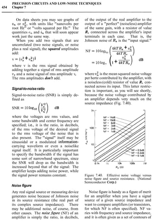 PRECISION CIRCUITS AND LOW-NOISE TECHNIQUES
434 Chapter 7
On data sheets you may see graphs of of the output of the real amplifier to the
v, or v:, with units like "nanovolts per output of a "perfect" (noiseless) amplifier
root Hz" or "volts squared per Hz." The of the same gain, with a resistor of value
quantities en and in that will soon appear R, connected across the amplifier's input
work just the same way. terminals in each case. That is, the
When you add two signals that are Johnson noise of R, is the "input signal."
uncorrelated (two noise signals, or noise
plus a real signal), the squared amplitudes 4kTR, +v i
add:
NF = 10loglo
2 2 l
v = (us +v,)
where v is the rms signal obtained by
adding together a signal of rms amplitude
v, and a noise signal of rms amplitude v,.
The rms amplitudes don't add.
Signal-to-noise ratio
Signal-to-noise ratio (SNR) is simply de-
fined as
SNR = 10loglo (5)dB
where the voltages are rms values, and
some bandwidth and center frequency are
specified; i.e., it is the ratio, in decibels,
of the rms voltage of the desired signal
to the rms voltage of the noise that is
also present. The "signal" itself may be
sinusoidal or a modulated information-
carrying waveform or even a noiselike
signal itself. It is particularly important
to specify the bandwidth if the signal has
some sort of narrowband spectrum, since
the SNR will drop as the bandwidth is
increased beyond that of the signal: The
amplifier keeps adding noise power, while
the signal power remains constant.
Noise figure
Any real signal source or measuring device
generates noise because of Johnson noise
in its source resistance (the real part of
its complex source impedance). There
may be additional noise, of course, from
other causes. The noisehre (NF) of an
amplifier is simply the ratio, in decibels,
= 10log,, (1+ -4 2 R s ) dB
where vz is the mean squared noise voltage
per hertz contributed by the amplifier, with
a noiseless (cold) resistor of value R, con-
nected across its input. This latter restric-
tion is important, as you will see shortly,
because the noise voltage contributed by
an amplifier depends very much on the
source impedance (Fig. 7.40).
O.lk l k 10k 1OOk 1M
R, (a)
Figure 7.40. Effective noise voltage versus
noise figure and source resistance. (National
Semiconductor Corp.)
Noise figure is handy as a figure of merit
for an amplifier when you have a signal
source of a given source impedance and
want to compare amplifiers (or transistors,
for which NF is often specified). NF va-
ries with frequency and source impedance,
and it is often given as a set of contours of
 