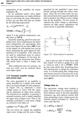 PRECISION CIRCUITS AND LOW-NOISE TECHNIQUES
436 Chapter 7
temperature of the amplifier, for source
impedance R, .
As we remarked earlier, noise figure
and noise temperature are simply different
ways of conveying the same information.
In fact, you can show that they are related
by the following expressions:
where T is the ambient temperature, usu-
ally taken as 290°K.
Generally speaking, good low-noise am-
plifiers have noise temperatures far below
room temperature (or, equivalently, they
have noise figures far less than 3dB). Later
in the chapter we will explain how you go
about measuring the noise figure (or tem-
perature) of an amplifier. First, however,
we need to understand noise in transis-
tors and the techniques of low-noise de-
sign. We hope the discussion that follows
will clarify what is often a murky sub-
ject!
After reading the next two sections, we
trust you won't ever be confused about
noise figure again!
7.13 Transistor amplifier voltage
and current noise
The noise generated by an amplifier is
easily described by a simple noise model
that is accurate enough for most purposes.- - -
In Figure 7.42, en represents a noise
voltage source in series with the input,
and in represents an input noise current.
The transistor (or amplifier, in general) is
assumed noiseless, and it simply amplifies
the input noise voltage it sees. That is, the
amplifier contributes a total noise voltage
e,, referred to the input, of
ea(rms)= [ef + (~.i,)~]: VIHZ:
generated by the amplifier's input noise
current passing through the source resis-
tance. Since the two noise terms are usu-
ally uncorrelated, their squared amplitudes
add to produce the effective noise voltage
seen by the amplifier. For low source re-
sistances the noise voltage en dominates,
whereas for high source impedances the
noise current in generally dominates.
Figure 7.42. Noise model of a transistor.
Just to give an idea of what these look
like, Figure 7.43 shows a graph of en and
in versus Ic and f , for a 2N5087. We'll
go into some detail now, describing these
and showing how to design for minimum
noise. It is worth noting that voltage noise
and current noise for a transistor are in the
range of nanovolts and picoamps per root
hertz (HZ*).
Voltage noise, en
The equivalent voltage noise looking in
series with the base of a transistor arises
from Johnson noise in the base spreading
resistance, rbb, and collector current shot
noise generating a noise voltage across the
intrinsic emitter resistance re. These two
terms look like this:
The two terms are simply the amplifier 2(w)2 v2/Hz
= 4kTrbb+-
input noise voltage and the noise voltage QIC
 