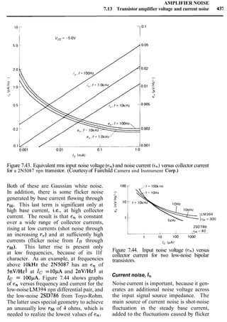 AMPLIFIER NOISE
7.13 Transistor amplifier voltage and current noise 4%
I V,, = -5.OV
Figure 7.43. Equivalent rms input noise voltage (en)and noise current (in) versus collector current
for a 2N5087 npn transistor. (Courtesyof Fairchild Camera and Instrument Corp.)
Both of these are Gaussian white noise.
In addition, there is some flicker noise
generated by base current flowing through
~ b b . This last term is significant only at
high base current, i.e., at high collector
current. The result is that en is constant
over a wide range of collector currents,
rising at low currents (shot noise through
an increasing re)and at sufficiently high
currents (flicker noise from IB through
T ~ ~ ) .This latter rise is present only
at low frequencies, because of its llf
character. As an example, at frequencies
above lOkHz the 2N5087 has an en of
5 n ~ l H z iat Ic =10pA and 2 n ~ l H z )at
Ic = 100pA. Figure 7.44 shows graphs
of en versus frequency and current for the
low-noise LM394 npn differential pair, and
the low-noise 2SD786 from Toyo-Rohm.
The latter uses special geometry to achieve
an unusually low r b b of 4 ohms, which is
needed to realize the lowest values of en.
1kt,,
Figure 7.44. Input noise voltage (en) versus
collector current for two low-noise bipolar
transistors.
Current noise, in
Noise current is important, because it gen-
erates an additional noise voltage across
the input signal source impedance. The
main source of current noise is shot-noise
fluctuation in the steady base current,
added to the fluctuations caused by flicker
 