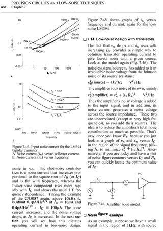 PRECISION CIRCUITS AND LOW-NOISE TECHNIQUES
438 Chapter 7
10 Figure 7.45 shows graphs of in versus
frequency and current, again for the low-
noise LM394.
lOOkHz
1Ok Hz
lOOkHz
7.14 Low-noise design with transistors
0 1
lOkHz
The fact that en drops and in rises with
1OOOHZ increasing Ic provides a simple way to
0 0 1 1 optimize transistor operating current to
give lowest noise with a given source.
1 -1 I
Look at the model again (Fig. 7.46). The
1 10 100 1000 noiselesssignalsource v, has added to it an
I, (PA) irreducible noise voltage from the Johnson
A noise of its source resistance.
frequency
B
Figure 7.45. Input noise current for the LM394
bipolar transistor.
A. Noise current (2,) versus collector current.
B. Noise current (in) versus frequency.
The amplifier adds noise of its own, namely,
ez(amp1ifier) = ei.+ ( i , ~ , ) ~ V ~ / H Z
Thus the amplifier's noise voltage is added
to the input signal, and in addition, its
noise current generates a noise voltage
across the source impedance. These two
are uncorrelated (except at very high fre-
quencies), so you add their squares. The
idea is to reduce the amplifier's total noise
contribution as much as possible. That's
easy, once you know Rs, because you just
look at a graph of en and in versus Ic,
in the region of the signal frequency, pick-
ing Ic to minimize e i + (i,R,)2. Alter-
natively, if you are lucky and have a plot
of noise-figure contours versus Icand R,,
you can quickly locate the optimum value
noise in rbb. The shot-noise contribu- of Ic.
tion is a noise current that increases pro-
portional to the square root of IB(or IC)
and is flat with frequency, whereas the
flicker-noise component rises more rap-
idly with Ic and shows the usual llf fre- ++-$-quency dependence. Taking the example -- -- --
of the 2N5087 again, above lOkHz in
is about O.~PAIHZ''~at IC= lOpA and Figure 7.46. Amplifiernoise model.
o . ~ ~ A / H z ' / ~at Ic = 1OOpA. The noise
current increases, and the noise voltage
drops, as Ic is increased. In the next sec- figure
tion you will see how this dictates As an example, suppose we have a small
operating current in low-noise design. signal in the region of lkHz with source
 
