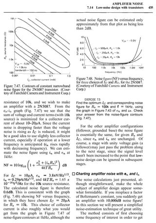 AMPLIFIER NOISE
7.14 Low-noise design with transistors 435
I c , collector current (mA)
Figure 7.47. Contours of constant narrowband
noise figure for the 2N5087 transistor. (Cour-
tesy of Fairchild Cameraand Instrument Corp.)
resistance of 10k, and we wish to make
an amplifier with a 2N5087. From the
en-in graph (Fig. 7.47) we see that the
sum of voltage and current terms (with 1Ok
source) is minimized for a collector cur-
rent of about 10-20pA. Since the current
noise is dropping faster than the voltage
noise is rising as Ic is reduced, it might
be a good idea to use slightly less collector
current, especially if operation at a lower
frequency is anticipated (in rises rapidly
with decreasing frequency). We can esti-
mate the noise figure using in and en at
1kHz:
actual noise figure can be estimated only
approximately from that plot as being less
than 2dB.
frequency (Hz)
Figure 7.48. Noisefigure (NF)versusfrequency,
for three choicesof Zc and Rs, for the 2N5087.
(Courtesyof Fairchild Camera and Instrument
Gorp.)
EXERCISE 7.5
Find the optimum Zc and corresponding noise
figure for Rs = lOOk and f = 1kHz, using
the graph in Figure 7.43 of en and in. Check
your answer from the noise-figure contours
(Fig. 7.47).
For the other amplifier configurations
(follower, grounded base) the noise figure
is essentially the same, for given R3 and
Ic, since en and in are unchanged. Of
course, a stage with unity voltage gain (a
follower) may just pass the problem along
to the next stage, since the signal level
hasn't been increased to the point that low-
noise design can be ignored in subsequent
stages.
- 3.8nVlHz1/2, Charting amplifier noise with en and inFor Ic = lOpA, en -
in = 0 . 2 9 ~ ~ / H z ~ / ~ ,and 41cTRs = 1.65 x The noise calculations just presented, al-
I O - ~ ~ V ~ I H Zfor the IOk source resistance. though straightforward, make the whole
The calculated noise figure is therefore subject of amplifier design appear some-
0.6dB. This is consistent with the graph what formidable. If you misplace a factor
(Fig. 7.48) showing NF versus frequency, of Boltzmann's constant, you suddenly get
in which they have chosen Ic = 20pA an amplifier with 10,000dB noise figure!
for R, = 1Ok. This choice of collector In this section we will present a simplified
current is also roughly what you would noise-estimation technique of great utility.
get from the graph in Figure 7.47 of The method consists of first choosing
noise-figure contours at 1kHz, although the some frequency of interest in order to get
 