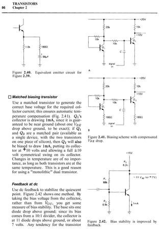 TRANSISTORS
86 Chapter 2
Figure 2.40. Equivalent emitter circuit for
Figure 2.39.
Matched biasing transistor
Use a matched transistor to generate the
correct base voltage for the required col-
lector current; this ensures automatic tem-
perature compensation (Fig. 2.41). Ql's
collector is drawing ImA, since it is guar-
anteed to be near ground (about one VBE
drop above ground, to be exact); if Q1
and Q2 are a matched pair (available as
a single device, with the two transistors
on one piece of silicon), then Q2 will also
be biased to draw ImA, putting its collec-
tor at +10 volts and allowing a full f10
volt symmetrical swing on its collector.
Changes in temperature are of no impor-
tance, as long as both transistors are at the
same temperature. This is a good reason
for using a "monolithic" dual transistor.
Feedback at dc
Use dc feedback to stabilize the quiescent
point. Figure 2.42 shows one method. By
taking the bias voltage from the collector,
rather than from Vcc, you get some
measure of bias stability. The base sits one
diode drop above ground; since its bias
comes from a 10:1 divider, the collector is
at 11 diode drops above ground, or about
7 volts. Any tendency for the transistor
Figure 2.41. Biasing scheme with compensated
VBEdrop.
R,
-11 V,, lor -7V)
68k
___I1
Figure 2.42. Bias stability is improved by
feedback.
 