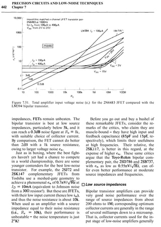 PRECISION CIRCUITS AND LOW-NOISE TECHNIQUES
442 Chapter 7
for ID from 100pA to 400pA
V,, from 2V to 25V
10 100 1000 10k 1OOk 1M 1OM 1OOM
Rs
Figure 7.51. Total amplifier input voltage noise (e,) for the 2N6483 JFET compared with the
LM394 bipolar transistor.
impedances, FETs remain unbeaten. The
bipolar transistor is best at low source
impedances, particularly below 5k, and it
can reach a 0.3dB noise figure at R, = lk,
with suitable choice of collector current.
By comparison, the FET cannot do better
than 2dB with a lk source resistance,
owing to larger voltage noise en.
Just as in boxing, where the best fight-
ers haven't yet had a chance to compete
in a world championship, there are some
younger contenders for the best low-noise
transistor. For example, the 2SJ72 and
2SK147 complementary JFETs from
Toshiba use a meshed-gate geometry to
achieve a phenomenal en of 0.7n~/@ at
ID = 1OmA (equivalent to Johnson noise
from a 30S2 resistor!). But these are JFETs,
with their low input current (hence low in),
and thus the noise resistance is about 1Ok.
When used as an amplifier with a source
impedance equal to their noise resistance
(i.e., R, = IOk), their performance is
unbeatable - the noise temperature is just
2"K!
Before you go out and buy a bushel of
these remarkable JFETs, consider the re-
marks of the critics, who claim they are
muscle-bound - they have high input and
feedback capacitance (85pF and 15pE re-
spectively), which limits their usefulness
at high frequencies. Their relative, the
2SK117, is better in this regard, at the
expense of higher en. These same critics
argue that the Toyo-Rohm bipolar com-
plementary pair, the 2SD786 and 2SB737,
with en as low as 0.55nVI@, can of-
fer even better performance at moderate
source impedances and frequencies.
Low source impedances
Bipolar transistor amplifiers can provide
very good noise performance over the
range of source impedances from about
200 ohms to 1M; corresponding optimum
collector currents are generally in the range
of several milliamps down to a microamp.
That is, collector currents used for the in-
put stage of low-noise amplifiers generally
 