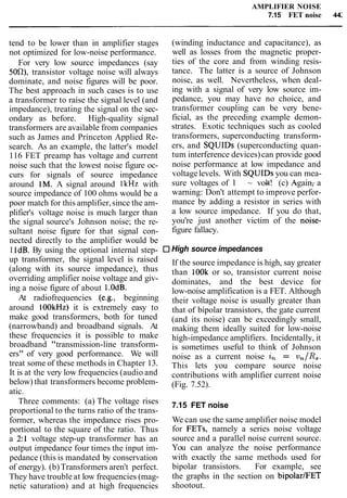 AMPLIFIER NOISE
7.15 FET noise 44:
tend to be lower than in amplifier stages
not optimized for low-noise performance.
For very low source impedances (say
50fl), transistor voltage noise will always
dominate, and noise figures will be poor.
The best approach in such cases is to use
a transformer to raise the signal level (and
impedance), treating the signal on the sec-
ondary as before. High-quality signal
transformers are available from companies
such as James and Princeton Applied Re-
search. As an example, the latter's model
116 FET preamp has voltage and current
noise such that the lowest noise figure oc-
curs for signals of source impedance
around 1M. A signal around lkHz with
source impedance of 100 ohms would be a
poor match for this amplifier,since the am-
plifier's voltage noise is much larger than
the signal source's Johnson noise; the re-
sultant noise figure for that signal con-
nected directly to the amplifier would be
1IdB. By using the optional internal step-
up transformer, the signal level is raised
(along with its source impedance), thus
overriding amplifier noise voltage and giv-
ing a noise figure of about l.OdB.
At radiofrequencies (e.g., beginning
around 100kHz) it is extremely easy to
make good transformers, both for tuned
(narrowband) and broadband signals. At
these frequencies it is possible to make
broadband "transmission-line transform-
ers" of very good performance. We will
treat some of these methods in Chapter 13.
It is at the very low frequencies (audio and
below) that transformers become problem-
atic.
Three comments: (a) The voltage rises
proportional to the turns ratio of the trans-
former, whereas the impedance rises pro-
portional to the square of the ratio. Thus
a 2:l voltage step-up transformer has an
output impedance four times the input im-
pedance (this is mandated by conservation
of energy). (b)Transformers aren't perfect.
They have trouble at low frequencies (mag-
netic saturation) and at high frequencies
(winding inductance and capacitance), as
well as losses from the magnetic proper-
ties of the core and from winding resis-
tance. The latter is a source of Johnson
noise, as well. Nevertheless, when deal-
ing with a signal of very low source im-
pedance, you may have no choice, and
transformer coupling can be very bene-
ficial, as the preceding example demon-
strates. Exotic techniques such as cooled
transformers, superconducting transform-
ers, and SQUIDs (superconducting quan-
tum interference devices)can provide good
noise performance at low impedance and
voltagelevels. With SQUIDs you can mea-
sure voltages of l ~ - ~ ~volt! (c) Again, a
warning: Don't attempt to improve perfor-
mance by adding a resistor in series with
a low source impedance. If you do that,
you're just another victim of the noise-
figure fallacy.
High source impedances
If the source impedance is high, say greater
than lOOk or so, transistor current noise
dominates, and the best device for
low-noise amplification is a FET. Although
their voltage noise is usually greater than
that of bipolar transistors, the gate current
(and its noise) can be exceedingly small,
making them ideally suited for low-noise
high-impedance amplifiers. Incidentally, it
is sometimes useful to think of Johnson
noise as a current noise 2, = v,/R,.
This lets you compare source noise
contributions with amplifier current noise
(Fig. 7.52).
7.15 FET noise
We can use the same amplifier noise model
for FETs, namely a series noise voltage
source and a parallel noise current source.
You can analyze the noise performance
with exactly the same methods used for
bipolar transistors. For example, see
the graphs in the section on bipolar/FET
shootout.
 
