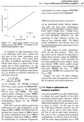 AMPLIFIER NOISE
7.17 Noise in differential and feedback amplifiers 44!
corresponds to a noise voltage of 4 n ~ / H z *
/ and a noise current of 0.013 p ~ / ~ z * .
/ 7.16 Selecting low-noise transistors
2'
K
As we mentioned earlier, bipolar transis-
I
10 tors offer the best noise performance
with low source impedances, owing to their
DI lower input voltage noise. Voltage noise,
f < 5 0 k ~ z en,is reduced by choosinga transistor with
10 1 low base spreading resistance, ~ b b ,and
1 10 100 1k 10k
operating at high collector current (as
gate leakage (PA)
long as hFE remains high). For higher
Figure 7.53. Input noise current versus gate source impedances the current noise can
leakage current for JFETs. (Courtesy of Na- be minimized instead by operating at lower
tional Semiconductor Corp.) collector current.
At moderate to high frequencies there
is an additional noise term, namely the
real part of the input impedance seen
looking into the gate. This comes from
the effect of feedback capacitance (Miller
effect) when there is a phase shift at the
output due to load capacitance; i.e., the
part of the output signal that is shifted 90"
couples through the feedback capacitance
CT,,to produce an effective resistance at
the input, given by
At high values of source impedance,
FETs are the best choices. Their volt-
age noise can be reduced by operating at
higher drain currents, where the transcon-
ductance is highest. FETs intended for
low-noise applications have high k values
(see Section 3.04), which usually means
high input capacitance. For example, the
low-noise 2N6483 has Cis,= 20pF,
whereas the 2N5902 low-current FET has
Ciss= 2pF.
Figures 7.54 and 7.55 show compar-
isons of the noise characteristics of a num-
ber of popular and useful transistors.
As an example, the 2N5266 p-channel
JFET has a noise current of O.OO~~A/HZ*7-17 Noisein differentialand
and a noise voltage en of I ~ ~ V I H Z ; , feedback amplifiers
both at IDss and 1OkHz. The noise
current begins climbing at about 5OkHz. Low-noise amplifiers are often differential,
These figures are roughly 100 times better to obtain the usual benefits of low drift
in in and 5 times worse in en than the and good common-mode rejection. When
corresponding figures for the 2N5087 you calculate the noise performance of a
used earlier. differential amplifier,there are three points
With FETs you can achieve good noise to keep in mind: (a) Be sure to use
performance for input impedances in the the individual collector currents, not the
range of 10kto IOOM.The PAR model 116 sum, to get en and in from data sheets.
preamp has a noise figure of 1dBor better (b) The in seen at each input terminal is
for source impedances from 5k to 10M in the same as for a single-ended amplifier
the frequency range from lkHz to 10kHz. configuration. (c) The en seen at one input,
Its performance at moderate frequencies with the other input grounded, say, is 3dB
 