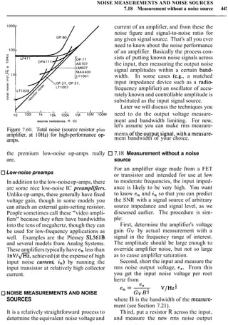 NOISE MEASUREMENTS AND NOISE SOURCES
7.18 Measurement without a noise source 44!
1000- current of an amplifier, and from these the
noise figure and signal-to-noise ratio for
any given signal source. That's all you ever
need to know about the noise performance
100-
of an amplifier. Basically the process con-
sists of putting known noise signals across
-rn
the input, then measuring the output noise
MAX400 signal amplitudes within a certain band-
width. In some cases (e.g., a matched
input impedance device such as a radio-
frequency amplifier) an oscillator of accu-
rately known and controllable amplitude is
substituted as the input signal source.
Later we will discuss the techniques you
lo l & ldOk 1L need to do the output voltage measure-
source resistance. R. 1121 ment and bandwidth limiting. For now,
let's assume you can make rms measure-
Figure 7.60. Total noise (source resistor plus
ments ofthe output signal, with a measure-
amplifier, at 10Hz)for high-performance op-
amps. ment bandwidth of your choice.
the premium low-noise op-amps really 7.18 Measurement without a noise
are. source
Low-noise preamps
In addition to the low-noiseop-amps, there
are some nice low-noise IC preamplifiers.
Unlike op-amps, these generally have fixed
voltage gain, though in some models you
can attach an external gain-setting resistor.
People sometimes call these "video ampli-
fiers" because they often have bandwidths
into the tens of megahertz, though they can
be used for low-frequency applications as
well. Examples are the Plessey SL561B
and several models from Analog Systems.
These amplifiers typically have en less than
l n ~ / a ,achieved (at the expense of high
input noise current, in)by running the
input transistor at relatively high collector
current.
For an amplifier stage made from a FET
or transistor and intended for use at low
to moderate frequencies, the input imped-
ance is likely to be very high. You want
to know en and in so that you can predict
the SNR with a signal source of arbitrary
source impedance and signal level, as we
discussed earlier. The procedure is sim-
ple:
First, determine the amplifier's voltage
gain Gv by actual measurement with a
signal in the frequency range of interest.
The amplitude should be large enough to
override amplifier noise, but not so large
as to cause amplifier saturation.
Second, short the input and measure the
rms noise output voltage, es. From this
you get the input noise voltage per root
hertz from
es
en = - V / H Z ~
NOISE MEASUREMENTS AND NOISE G ~ B +
SOURCES where B is the bandwidth of the measure-
ment (see Section 7.21).
It is a relatively straightforward process to Third, put a resistor R across the input,
determine the equivalent noise voltage and and measure the new rms noise output
 