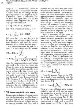 PRECISION CIRCUITS AND LOW-NOISE TECHNIQUES
450 Chapter 7
voltage, e,. The resistor value should be
large enough to add significant amounts
of current noise, but not so large that the
input impedance of the amplifier begins
to dominate. (If this is impractical, you
can leave the input open and use the
amplifier's input impedance as R.) The
output you measure is just
from which you can determine in to be
With some luck, only the first term in
the square root will matter (i.e., if current
noise dominates both amplifier voltage
noise and source resistor Johnson noise).
Now you can determine the SNR for a
signal V, of source impedance R,, namely
where the numerator is the signal voltage
(presumed to lie within the bandwidth
B) and the terms in the denominator are
the amplifier noise voltage, amplifier noise
current applied to R,, and Johnson noise
in R,. Note that increasing the amplifier
bandwidth beyond what is necessary to
pass the signal Vsonly decreases the final
SNR. However, if V, is broadband (e.g.,
a noise signal itself), the final SNR is
independent of amplifier bandwidth. In
many cases the noise will be dominated by
one of the terms in the preceding equation.
7.19 Measurement with noise source
The preceding technique of measuring the
noise performance of an amplifier has the
advantage that you don't need an accurate
and adjustable noise source, but it requires
an accurate voltmeter and filter, and it
assumes that you know the gain versus
frequency of the amplifier, with the actual
source resistance applied. An alternative
method of noise measurement involves
applying broadband noise signals of known
amplitude to the amplifier's input and
observing the relative increase of output
noise voltage. Although this technique
requires an accurately calibrated noise
source, it makes no assumptions about
the properties of the amplifier, since it
measures the noise properties right at the
point of interest, at the input.
Again, it is relatively straightforward to
make the requisite measurements. You
connect the noise generator to the ampli-
fier's input, making sure that its source
impedance Rg equals the source imped-
ance of the signal you ultimately plan to
use with the amplifier. You first note the
amplifier's output rms noise voltage, with
the noise source attenuated to zero output
signal. Then you increase the noise source
rms amplitude Vg until the amplifier's out-
put rises 3dB (a factor of 1.414 in rms out-
put voltage). The amplifier's input noise
voltage in the measurement bandwidth, for
this source impedance, equals this value of
added signal. The amplifier therefore has
a noise figure
From this you can figure out the SNR
for a signal of any amplitude with this
same source impedance, using the formula
from Section 7.12
SNR = 10 log,, - - NF(R,) dB
(42;,)
There are nice calibrated noise sources
available, most of which provide means
for attenuation to precise levels in the
microvolt range. Note: Once again, the
preceding formulas assume Rin >> R3.
If, on the other hand, the noise-figure
measurement is made with a matched
signal source, i.e., if R, = Zi,,then
 