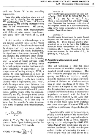 NOISE MEASUREMENTS AND NOISE SOURCES
7.19 Measurement with noise source 45
omit the factors "4" in the preceding EXERCISE 7.6
expressions. Derive the foregoing expression for noise tem-
Note that this technique does not tell perature. Hint: Begin by noting that PH =
you en and in directly, just the appropri- a(Tn + T H ) and PC = a(Tn + Tc),
where a is a constant that will shortly disap-
ate for a source of imped- pear. Then note that the noise contribution of
the driving impedance you the amplifier, stated as a noise temperature,
used in the measurement. Of course, adds to the noise temperature of the source
by making several such measurements resistor. Take it from there,
with different noise source impedances,
you could infer the values of en and EXERCISE 7.7
Zn.. Amplifier noise temperature (or noise figure)
A nice variation on this technique is to
use resistor Johnson noise as the "noise
source." This is a favorite technique used
by designers of very low noise radiofre-
quency amplifiers (in which, incidentally,
the signal source impedance is usually 50R
and matches the amplifier's input imped-
ance). It is usually done the following
way: A dewar of liquid nitrogen holds
a 50 ohm "termination" (a fancy name
for a well-designed resistor that has negli-
gible inductance or capacitance) at the
temperature of boiling nitrogen, 77OK; a
second 50 ohm termination is kept at
room temperature. The amplifier's input is
connected alternately to the two resistors
(usually with a high-quality coax relay),
while the output noise power (at some cen-
ter frequency, with some measurement
bandwidth) is measured with an RF power
meter. Call the results of the two measure-
ments PC and PH,the output noise power
corresponding to cold and hot source re-
sistors, respectively. It is then easy to
show that the amplifier's noise tempera-
ture, at the frequency of the measurement,
is just
where Y = PH/Pc, the ratio of noise
powers. Noise figure is then given by the
formula of Section 7.12, namely
depends on the value of signal source im-
pedance, Rs. Show that an amplifier char-
acterized by en and in (as in Fig. 7.46) has
minimum noise temperature for a source
impedance Rs= en/&. Then show that the
noise temperature, for that value of Rs,is
given by T, = enin/2k.
Amplifiers with matched input
impedance
This last technique is ideal for noise
measurements of amplifiers designed for a
matched signal source impedance. The
most common examples are in radiofre-
quency amplifiers or receivers, usually
meant to be driven with a signal source im-
pedance of 50 ohms, and which themselves
have an input impedance of 50 ohms. We
will discuss in Chapter 13 the reasons for
this departure from our usual criterion that
a signal source should have a small source
impedance compared with the load it
drives. In this situation en and inare irrel-
evant as separate quantities; what matters
is the overall noise figure (with matched
source) or some specification of SNR with
a matched signal source of specified ampli-
tude.
Sometimes the noise performance is ex-
plicitly stated in terms of the narrowband
input signal amplitude required to obtain
a certain output SNR. A typical radiofre-
quency receiver might specify a 1OdBSNR
with a 0.25pV rms input signal and 2kHz
receiver bandwidth. In this case the pro-
cedure consists of measuring the rms re-
ceiver output with the input driven by a
 