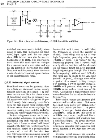 PRECISION CIRCUITS AND LOW-NOISE TECHNIQUES
452 Chapter 7
Figure 7.61. Pink noise source (-3dB/octave, f0.25dB from lOHz to 4OkHz).
matched sine-wave source initially atten-
uated to zero, then increasing the (sine-
wave) input signal until the rms output
rises IOdB, in both cases with the receiver
bandwidth set to 2kHz. It is important to
use a meter that reads true rms voltages
for a measurement where noise and sig-
nal are combined (more about this later).
Note that radiofrequency noise measure-
ments often involve output signals that are
in the audiofrequency range.
7.20 Noise and signal sources
Broadband noise can be generated from
the effects we discussed earlier, namely
Johnson noise and shot noise. The shot
noise in a vacuum diode is a classic source
of broadband noise that is especially use-
ful because the noise voltage can be pre-
dicted exactly. More recently, zener diode
noise has been used in noise sources. Both
of these extend from dc to very high fre-
quencies, making them useful in audiofre-
quency and radiofrequency measurements.
An interesting noise source can be made
using digital techniques, in particular by
connecting long shift registers with their
input derived from a modulo-2 addition of
several of the later bits (see Section 9.33).
The resultant output is a pseudorandom
sequence of 1's and 0's that after low-
pass filtering generates an analog signal of
white spectrum up to the low-pass filter's
break-point, which must be well below
the frequency at which the register is
shifted. These things can be run at very
high frequencies, generating noise up to
lOOkHz or more. The "noise" has the
interesting property that it repeats itself
exactly after a time interval that depends
on the register length (an n-bit maximal-
length register goes through 2n- 1 states
before repeating). Without much difficulty
that time can be made to be very long
(months or years), although most often
a period of a second is long enough.
For example, a 50-bit register shifted at
lOMHz will generate white noise up to
lOOkHz or so, with a repeat time of 3.6
years. A design for a pseudorandom noise
source based on this technique is shown in
Section 9.36.
Some noise sources can generate pink
noise as well as white noise. Pink noise
has equal noise power per octave, rather
than equal power per hertz. Its power
density (power per hertz) drops off at
3dBloctave. Since an RC filter drops off
at 6dB/octave, a more complicated filter is
necessary to generate a pink spectrum from
a white noise input. The circuit shown in
Figure 7.61 uses a 23-bit pseudorandom
white noise generator chip to generate pink
noise, accurate to f0.25dB from lOHz to
40kHz.
Versatile signal sources are available
with precisely controlled output amplitude
 