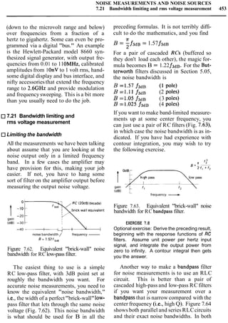 NOISE MEASUREMENTS AND NOISE SOURCES
7.21 Bandwidth limiting and rms voltage measurement 453
(down to the microvolt range and below)
over frequencies from a fraction of a
hertz to gigahertz. Some can even be pro-
grammed via a digital "bus." An example
is the Hewlett-Packard model 8660 syn-
thesized signal generator, with output fre-
quencies from 0.01 to 11OMHz, calibrated
amplitudes from 1OnV to 1 volt rms, hand-
some digital display and bus interface, and
nifty accessories that extend the frequency
range to 2.6GHz and provide modulation
and frequency sweeping. This is a bit more
than you usually need to do the job.
7.21 Bandwidth limiting and
rms voltage measurement
Limiting the bandwidth
All the measurements we have been talking
about assume that you are looking at the
noise output only in a limited frequency
band. In a few cases the amplifier may
have provision for this, making your job
easier. If not, you have to hang some
sort of filter on the amplifier output before
measuring the output noise voltage.
RC (20dBldecade)
-20
gain
(dB) -30
-40 1 1 1 I II
noise bandwidth / frequency-
B = 1.57f3,,
Figure 7.62. Equivalent "brick-wall" noise
bandwidth for RC low-pass filter.
The easiest thing to use is a simple
RC low-pass filter, with 3dB point set at
roughly the bandwidth you want. For
accurate noise measurements, you need to
know the equivalent "noise bandwidth,"
i.e., the width of a perfect"brick-wall"low-
pass filter that lets through the same noise
voltage (Fig. 7.62). This noise bandwidth
is what should be used for B in all the
preceding formulas. It is not terribly diffi-
cult to do the mathematics, and you find
IT
B = -f3dB =1.57f 3 d ~
2
For a pair of cascaded RCs (buffered so
they don't load each other), the magic for-
mula becomes B = 1.22f3dB. For the But-
terworth filters discussed in Section 5.05,
the noise bandwidth is
B=1.57f3dB (lpole)
B =1.11 f3dB (2 poles)
B =1.05 f3dB (3 poles)
B =1.025 f3dB (4 poles)
If you want to make band-limited measure-
ments up at some center frequency, you
can just use a pair of RC filters (Fig. 7.63),
in which case the noise bandwidth is as in-
dicated. If you have had experience with
contour integration, you may wish to try
the following exercise.
Igain
(dB)
h ~ g hpass low pass
L
frequency -
Figure 7.63. Equivalent "brick-wall" noise
bandwidth for RC bandpass filter.
EXERCISE 7.8
Optional exercise: Derive the preceding result,
beginning with the response functions of RC
filters. Assume unit power per hertz input
signal, and integrate the output power from
zero to infinity. A contour integral then gets
you the answer.
Another way to make a bandpass filter
for noise measurements is to use an RLC
circuit. This is better than a pair of
cascaded high-pass and low-pass RCfilters
if you want your measurement over a
bandpass that is narrow compared with the
center frequency (i.e., high Q). Figure 7.64
shows both parallel and series RLCcircuits
and their exact noise bandwidths. In both
 