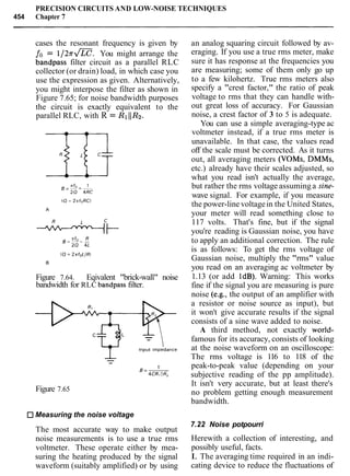 PRECISION CIRCUITS AND LOW-NOISE TECHNIQUES
454 Chapter 7
cases the resonant frequency is given by
fo = 1 / 2 7 r a . You might arrange the
bandpass filter circuit as a parallel RLC
collector (or drain) load, in which case you
use the expression as given. Alternatively,
you might interpose the filter as shown in
Figure 7.65; for noise bandwidth purposes
the circuit is exactly equivalent to the
parallel RLC, with R = RIIIRz.
Figure 7.64. Eqivalent "brick-wall" noise
bandwidth for RLC bandpass filter.
Figure 7.65
Measuring the noise voltage
The most accurate way to make output
noise measurements is to use a true rms
voltmeter. These operate either by mea-
suring the heating produced by the signal
waveform (suitably amplified) or by using
an analog squaring circuit followed by av-
eraging. If you use a true rms meter, make
sure it has response at the frequencies you
are measuring; some of them only go up
to a few kilohertz. True rms meters also
specify a "crest factor," the ratio of peak
voltage to rms that they can handle with-
out great loss of accuracy. For Gaussian
noise, a crest factor of 3 to 5 is adequate.
You can use a simple averaging-type ac
voltmeter instead, if a true rms meter is
unavailable. In that case, the values read
off the scale must be corrected. As it turns
out, all averaging meters (VOMs, DMMs,
etc.) already have their scales adjusted, so
what you read isn't actually the average,
but rather the rms voltage assuming a sine-
wave signal. For example, if you measure
the power-line voltagein the United States,
your meter will read something close to
117 volts. That's fine, but if the signal
you're reading is Gaussian noise, you have
to apply an additional correction. The rule
is as follows: To get the rms voltage of
Gaussian noise, multiply the "rms" value
you read on an averaging ac voltmeter by
1.13 (or add 1dB). Warning: This works
fine if the signal you are measuring is pure
noise (e.g., the output of an amplifier with
a resistor or noise source as input), but
it won't give accurate results if the signal
consists of a sine wave added to noise.
A third method, not exactly world-
famous for its accuracy, consists of looking
at the noise waveform on an oscilloscope:
The rms voltage is 116 to 118 of the
peak-to-peak value (depending on your
subjective reading of the pp amplitude).
It isn't very accurate, but at least there's
no problem getting enough measurement
bandwidth.
7.22 Noise potpourri
Herewith a collection of interesting, and
possibly useful, facts.
I. The averaging time required in an indi-
cating device to reduce the fluctuations of
 