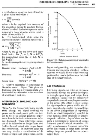 INTERFERENCE: SHIELDING AND GROUNDING
7.23 Interference 455
a rectified noise signal to a desired level for
a given noise bandwidth is
1600
T M - seconds
Ba2
where T is the required time constant of
the indicating device to produce fluctua-
tions of standard deviation a percent at the
output of a linear detector whose input is
noise of bandwidth B.
2. For band-limited white noise the
expected number of maxima per second is
where fi and fi are the lower and upper
band limits. For fl = 0,N = 0.77f2;
for narrowband noise (fi M f2), N M
(fl+f2>/2.
3. rms-to-average(i.e., average magnitude)
ratios:
(rms
value)
absolute amplitude level (V)
Figure 7.66. Relativeoccurrence of amplitudes
in Gaussian noise.
Gaussian noise: rmslavg= @= 1.25
= 1.96dB
3
Sine wave: rmslavg = 7~122= 1.11
= 0.91dB
Square wave: rmslavg = 1 = OdB
4. Relative occurrence of amplitudes in
Gaussian noise. Figure 7.66 gives the
fractional time that a given amplitude level
is exceeded by a Gaussian noise waveform
of amplitude 1 volt rms.
INTERFERENCE: SHIELDING AND
GROUNDING
"Noise" in the form of interfering signals,
60Hz pickup, and signal coupling via
power supplies and ground paths can turn
out to be of far greater practical impor-
tance than the intrinsic noise sources we've
just discussed. These interfering signals
can all be reduced to an insignificant level
(unlike thermal noise) with proper layout
and construction. In stubborn cases the
cure may involve a combination of fil-
tration of input and output lines, careful
layout and grounding, and extensive elec-
trostatic and magnetic shielding. In these
sections we would like to offer some sug-
gestions that may help illuminate this dark
area of the electronic art.
7.23 Interference
Interfering signals can enter an electronic
instrument through the power-line inputs
or through signal input and output lines.
In addition, signals can be capacitively
coupled (electrostatic coupling) onto wires
in the circuit (the effect is more serious
for high-impedance points within the cir-
cuit), magnetically coupled to closed loops
in the circuit (independent of impedance
level), or electromagnetically coupled to
wires acting as small antennas for electro-
magnetic radiation. Any of these can be-
come a mechanism for coupling of signals
from one part of a circuit to another. Fi-
nally, signal currents from one part of the
circuit can couple to other parts through
voltage drops on ground lines or power-
supply lines.
 