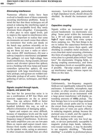 PRECISION CIRCUITS AND LOW-NOISE TE
456 Chapter 7
Eliminating interference
Numerous effective tricks have been
evolved to handle most of these commonly
occurring interference problems. Keep in
mind the fact that these techniques are all
aimed at reducing the interfering signal or
signals to an acceptable level; they rarely
eliminate them altogether. Consequently,
it often pays to raise signal levels, just
to improve the signal-to-interference ratio.
Also, it is important to realize that some
environments are much worse than others;
an instrument that works just dandy on
the bench may perform miserably on lo-
cation. Some environments worth avoid-
ing are those (a) near a radio or televi-
sion station (RF interference), (b) near a
subway (impulsive interference and power-
line garbage), (c) near high-voltage lines
(radio interference, frying sounds), (d) near
motors and elevators (power-line spikes),
(e) in a building with triac lamp and heater
controllers (power-line spikes), (f) near
equipment with large transformers (mag-
netic pickup), and (g) near arc welders (un-
believable pickup of all sorts). Herewith a
gathering of advice, techniques, and black
magic:
Signals coupled through inputs,
outputs, and power line
The best bet for power-line noise is to
use a combination of RF line filters and
transient suppressors on the ac power
line. You can achieve 60dB or better
attenuation of interference above a few
hundred kilohertz this way, as well as
effective elimination of damaging spikes.
Inputs and outputs are more difficult,
because of impedance levels and the need
to couple desired signals that may lie in the
frequency range of interference. In devices
like audio amplifiers you can use low-pass
filters on inputs and outputs (much inter-
ference from nearby radio stations enters
via the speaker wires, acting as antennas).
In other situations shielded lines are often
necessary. Low-level signals, particularly
at high impedance levels, should always be
shielded. So should the instrument cabi-
net.
Capacitive coupling
Signals within an instrument can get
around handsomely via electrostatic cou-
pling: Some point within the instrument
has a 10 volt signal jumping around; a
high-Z input nearby does some sympa-
thetic jumping, too. The best things to do
are to reduce the capacitance between the
offending points (move them apart), add
shielding (a complete metal enclosure, or
even close-knit metal screening, eliminates
this form of coupling altogether), move the
wires close to a ground plane (which"swal-
lows" the electrostatic fringing fields, re-
ducing coupling enormously), and lower
the impedance levels at susceptible points,
if possible. Op-amp outputs don't pick
up interference easily, whereas inputs do.
More on this later.
Magnetic coupling
Unfortunately, low-frequency magnetic
fieldsare not significantly reduced by metal
enclosures. A turntable, microphone, tape
recorder, or other sensitive circuit placed
in close proximity to an instrument with
a large power transformer will display as-
tounding amounts of 60Hz pickup. The
best therapy here is to avoid large enclosed
areas within circuit paths and try to keep
the circuit from closing around in a loop.
Twisted pairs of wires are quite effective
in reducing magnetic pickup, because the
enclosed area is small, and the signals in-
duced in successive twists cancel.
When dealing with very low level sig-
nals, or devices particularly susceptible to
magnetic pickup (tape heads, inductors,
wire-wound resistors), it may be desirable
to use magnetic shielding. "Mu-metal
shielding" is available in preformed pieces
 