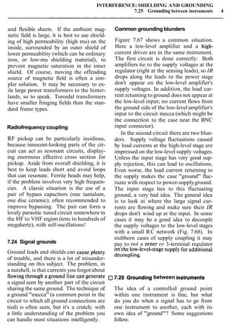 INTERFERENCE: SHIELDING AND GROUNDING
7.25 Grounding between instruments 4
and flexible sheets. If the ambient mag-
netic field is large, it is best to use shield-
ing of high permeability (high mu) on the
inside, surrounded by an outer shield of
lower permeability (which can be ordinary
iron, or low-mu shielding material), to
prevent magnetic saturation in the inner
shield. Of course, moving the offending
source of magnetic field is often a sim-
pler solution. It may be necessary to ex-
ile large power transformers to the hinter-
lands, so to speak. Toroidal transformers
have smaller fringing fields than the stan-
dard frame types.
Radiofrequency coupling
RF pickup can be particularly insidious,
because innocent-looking parts of the cir-
cuit can act as resonant circuits, display-
ing enormous effective cross section for
pickup. Aside from overall shielding, it is
best to keep leads short and avoid loops
that can resonate. Ferrite beads may help,
if the problem involves very high frequen-
cies. A classic situation is the use of a
pair of bypass capacitors (one tantalum,
one disc ceramic), often recommended to
improve bypassing. The pair can form a
lovely parasitic tuned circuit somewhere in
the HF to VHF region (tens to hundreds of
megahertz), with self-oscillations!
7.24 Signal grounds
Common grounding blunders
Figure 7.67 shows a common situation.
Here a low-level amplifier and a high-
current driver are in the same instrument.
The first circuit is done correctly: Both
amplifiers tie to the supply voltages at the
regulator (right at the sensing leads), so IR
drops along the leads to the power stage
don't appear on the low-level amplifier's
supply voltages. In addition, the load cur-
rent returning to ground does not appear at
the low-level input; no current flows from
the ground side of the low-level amplifier's
input to the circuit mecca (which might be
the connection to the case near the BNC
input connector).
In the second circuit there are two blun-
ders. Supply voltage fluctuations caused
by load currents at the high-level stage are
impressed on the low-level supply voltages.
Unless the input stage has very good sup-
ply rejection, this can lead to oscillations.
Even worse, the load current returning to
the supply makes the case "ground" fluc-
tuate with respect to power-supplyground.
The input stage ties to this fluctuating
ground, a very bad idea. The general idea
is to look at where the large signal cur-
rents are flowing and make sure their ZR
drops don't wind up at the input. In some
cases it may be a good idea to decouple
the supply voltages to the low-level stages
with a small RC network (Fig. 7.68). In
stubborn cases of supply coupling it may
pay to put a Zener or 3-terminal regulator- .
Ground leads and shields can cause plenty 0" the low-level-stagesupply for add:ltional
of trouble, and there is a lot of misunder- decou~ling.
standing on this subject. The problem, in
a nutshell, is that currents you forgot about
flowingthrough a ground line can generate 7.25 Grounding between instruments
a signal seen by another part of the circuit
sharing the same ground. The technique of The idea of a controlled ground point
a ground "mecca" (a common point in the within one instrument is fine, but what
circuit to which all ground connections are do you do when a signal has to go from
tied) is often seen, but it's a crutch; with one instrument to another, each with its
a little understanding of the problem you own idea of "ground"? Some suggestions
can handle most situations intelligently. follow.
 