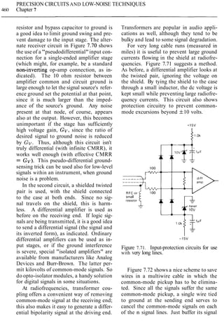 PRECISION CIRCUITS AND LOW-NOISE TECHNIQUES
460 Chapter 7
resistor and bypass capacitor to ground is
a good idea to limit ground swing and pre-
vent damage to the input stage. The alter-
nate receiver circuit in Figure 7.70 shows
the use of a "pseudodifferential"input con-
nection for a single-ended amplifier stage
(which might, for example, be a standard
non-inverting op-amp connection, as in-
dicated). The 10 ohm resistor between
amplifier common and circuit ground is
large enough to let the signal source's refer-
ence ground set the potential at that point,
since it is much larger than the imped-
ance of the source's ground. Any noise
present at that node, of course, appears
also at the output. However, this becomes
unimportant if the stage has sufficiently
high voltage gain, Gv, since the ratio of
desired signal to ground noise is reduced
by Gv.Thus, although this circuit isn't
truly differential (with infinite CMRR), it
works well enough (with effective CMRR
= Gv). This pseudo-differential ground-
sensing trick can be used also for low-level
signals within an instrument, when ground
noise is a problem.
In the second circuit, a shielded twisted
pair is used, with the shield connected
to the case at both ends. Since no sig-
nal travels on the shield, this is harm-
less. A differential amplifier is used as
before on the receiving end. If logic sig-
nals are being transmitted, it is a good idea
to send a differential signal (the signal and
its inverted form), as indicated. Ordinary
differential amplifiers can be used as in-
put stages, or if the ground interference
is severe, special "isolated amplifiers" are
available from manufacturers like Analog
Devices and Burr-Brown. The latter per-
mit kilovolts of common-mode signals. So
do opto-isolator modules, a handy solution
for digital signals in some situations.
At radiofrequencies, transformer cou-
pling offers a convenient way of removing
common-mode signal at the receiving end;
this also makes it easy to generate a differ-
ential bipolarity signal at the driving end.
Transformers are popular in audio appli-
cations as well, although they tend to be
bulky and lead to some signal degradation.
For very long cable runs (measured in
miles) it is useful to prevent large ground
currents flowing in the shield at radiofre-
quencies. Figure 7.71 suggests a method.
As before, a differential amplifier looks at
the twisted pair, ignoring the voltage on
the shield. By tying the shield to the case
through a small inductor, the dc voltage is
kept small while preventing large radiofre-
quency currents. This circuit also shows
protection circuitry to prevent common-
mode excursions beyond f10 volts.
small
reslstor
Figure 7.71. Input-protection circuits for use
with very long lines.
Figure 7.72 shows a nice scheme to save
wires in a multiwire cable in which the
common-mode pickup has to be elimina-
ted. Since all the signals suffer the same
common-mode pickup, a single wire tied
to ground at the sending end serves to
cancel the common-mode signals on each
of the n signal lines. Just buffer its signal
 