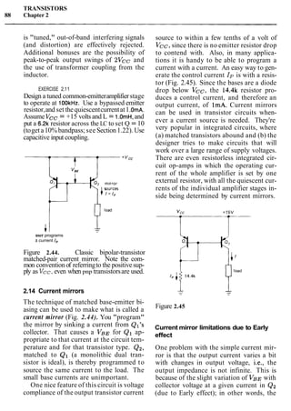 TRANSISTORS
88 Chapter 2
is "tuned," out-of-band interfering signals
(and distortion) are effectively rejected.
Additional bonuses are the possibility of
peak-to-peak output swings of 2Vcc and
the use of transformer coupling from the
inductor.
EXERCISE 2.11
Design a tuned common-emitteramplifierstage
to operate at 100kHr. Use a bypassed emitter
resistor,and set thequiescentcurrentat1.OmA.
Assume Vcc = +15 voltsand L = 1.OmH,and
put a 6.2k resistor across the LC to set Q = 10
(toget a10% bandpass; see Section1.22). Use
capacitive input coupling.
user programs
a current 1,
Figure 2.44. Classic bipolar-transistor
matched-pair current mirror. Note the com-
mon convention of referringto the positivesup-
ply as Vcc,even when pnp transistorsare used.
2.14 Current mirrors
The technique of matched base-emitter bi-
asing can be used to make what is called a
current mirror (Fig. 2.44). You "program"
the mirror by sinking a current from Ql's
collector. That causes a V B ~for Q1 ap-
propriate to that current at the circuit tem-
perature and for that transistor type. Q2,
matched to Q1 (a monolithic dual tran-
sistor is ideal), is thereby programmed to
source the same current to the load. The
small base currents are unimportant.
One nice feature of this circuit is voltage
compliance of the output transistor current
source to within a few tenths of a volt of
Vcc, since there is no emitter resistor drop
to contend with. Also, in many applica-
tions it is handy to be able to program a
current with a current. An easy way to gen-
erate the control current Ip is with a resis-
tor (Fig. 2.45). Since the bases are a diode
drop below Vcc, the 14.4k resistor pro-
duces a control current, and therefore an
output current, of 1mA. Current mirrors
can be used in transistor circuits when-
ever a current source is needed. They're
very popular in integrated circuits, where
(a) matched transistors abound and (b) the
designer tries to make circuits that will
work over a large range of supply voltages.
There are even resistorless integrated cir-
cuit op-amps in which the operating cur-
rent of the whole amplifier is set by one
external resistor, with all the quiescent cur-
rents of the individual amplifier stages in-
side being determined by current mirrors.
Figure 2.45
Current mirror limitations due to Early
effect
One problem with the simple current mir-
ror is that the output current varies a bit
with changes in output voltage, i.e., the
output impedance is not infinite. This is
because of the slight variation of VBE with
collector voltage at a given current in Q2
(due to Early effect); in other words, the
 