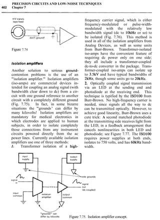 PRECISION CIRCUITS AND LOW-NOISE TECHNIQUES
462 Chapter7
mV stgnals
tape head
don't ground!
Figure 7.74
Isolation ampliffers
Another solution to serious ground-
contention problems is the use of an
"isolation amplifier." Isolation amplifiers
(iso-amps) are commercial devices in-
tended for coupling an analog signal (with
bandwidth clear down to dc) from a cir-
cuit with one ground reference to another
circuit with a completely different ground
(Fig. 7.75). In fact, in some bizarre
situations the "grounds7
' can differ by
many kilovolts! Isolation amplifiers are
mandatory for medical electronics in
which electrodes are applied to human
subjects, in order to isolate completely
those connections from any instrument
circuits powered directly from the ac
power lines. Currently available isolation
amplifiers use one of three methods:
1. Transformer isolation of a high-
note
frequency carrier signal, which is either
frequency-modulated or pulse-width-
modulated with the relatively low
bandwidth signal (dc to lOkHz or so) to
be isolated (Fig. 7.76). This method is
used in all of the isolation amplifiers from
Analog Devices, as well as some units
from Burr-Brown. Transformer-isolated
iso-amps have the convenient feature of
requiring dc power only on one side;
they all include a transformer-coupled
dc-to-dc converter in the package. Trans-
former-coupled iso-amps can isolate up
to 3.5kV and have typical bandwidths of
2kH2, though some units go to 20kHz.
2. Optically coupled signal transmission
via an LED at the sending end and
photodiode at the receiving end. This
technique is typified by the IS0100 from
Burr-Brown. No high-frequency carrier is
needed, since signals all the way to dc
can be transmitted optically. However, to
achieve good linearity, Burr-Brown uses a
cute trick: A second matched photodiode
at the transmitting side receives light from
the LED, in a feedback arrangement that
cancels nonlinearities in both LED and
photodiode; see Figure 7.77. The IS0100
requires power supplies at both ends,
isolates to 750 volts, and has 60kHz band-
width.
grounds
output
common
"grounds" can
differ by kilovolts Figure 7.75. Isolation amplifier concept.
 
