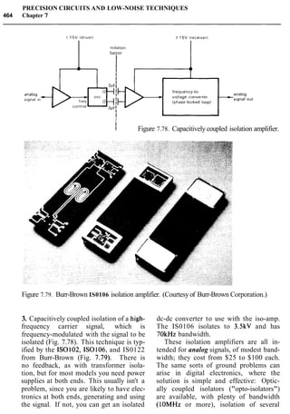PRECISION CIRCUITS AND LOW-NOISE TECHNIQUES
464 Chapter 7
frequency-to-
analog
i
I
I
I Figure 7.78. Capacitively coupled isolation amplifier.
Figure 7.79. Burr-Brown IS0106 isolation amplifier. (Courtesy of Burr-Brown Corporation.)
3. Capacitively coupled isolation of a high-
frequency carrier signal, which is
frequency-modulated with the signal to be
isolated (Fig. 7.78). This technique is typ-
ified by the IS0102, IS0106, and IS0122
from Burr-Brown (Fig. 7.79). There is
no feedback, as with transformer isola-
tion, but for most models you need power
supplies at both ends. This usually isn't a
problem, since you are likely to have elec-
tronics at both ends, generating and using
the signal. If not, you can get an isolated
dc-dc converter to use with the iso-amp.
The IS0106 isolates to 3.5kV and has
7OkHz bandwidth.
These isolation amplifiers are all in-
tended for analog signals, of modest band-
width; they cost from $25 to $100 each.
The same sorts of ground problems can
arise in digital electronics, where the
solution is simple and effective: Optic-
ally coupled isolators ("opto-isolators")
are available, with plenty of bandwidth
(10MHz or more), isolation of several
 