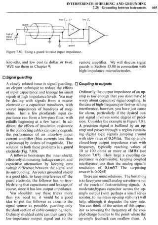 INTERFERENCE: SHIELDING AND GROUNDING
7.25 Grounding between instruments 465
low c,,. I," low zo
Figure 7.80. Using a guard to raise input impedance.
kilovolts, and low cost (a dollar or two). remote amplifier. We will discuss signal
We'll see them in Chapter 9. guards in Section 15.08 in connection with
high-impedance microelectrodes.
Signal guarding
A closely related issue is signal guarding,
an elegant technique to reduce the effects
of input capacitance and leakage for small
signals at high impedance levels. You may
be dealing with signals from a micro-
electrode or a capacitive transducer, with
source impedances of hundreds of meg-
ohms. Just a few picofarads input ca-
pacitance can form a low-pass filter, with
rolloffs beginning at a few hertz! In ad-
dition, the effects of insulation resistance
in the connecting cables can easily degrade
the performance of an ultra-low input
current amplifier (bias currents less than
a picoamp) by orders of magnitude. The
solution to both these problems is a guard
electrode (Fig. 7.80).
A follower bootstraps the inner shield,
effectively eliminating leakage current and
capacitive attenuation by keeping zero
voltage difference between the signal and
its surrounding. An outer grounded shield
is a good idea, to keep interference off the
guard electrode; the follower has no trou-
bledriving that capacitance and leakage,of
course, since it has low output impedance.
You shouldn't use these tricks more
than you need to; it would be a good
idea to put the follower as close to the
signal source as possible, guarding only
the short section of cable connecting them.
Ordinary shielded cable can then carry the
low-impedance output signal out to the
Coupling to outputs
Ordinarily the output impedance of an op-
amp is low enough that you don't have to
worry about capacitive signal coupling. In
the case of high-frequencyor fast-switching
interference, however, you have just cause
for alarm, particularly if the desired out-
put signal involves some degree of preci-
sion. Consider the example in Figure 7.81.
A precision signal is buffered by an op-
amp and passes through a region contain-
ing digital logic signals jumping around
with slew rates of O.SV/ns. The op-amp's
closed-loop output impedance rises with
frequency, typically reaching values of
10 to 100 ohms or more at lMHz (see
Section 7.07). How large a coupling ca-
pacitance is permissible, keeping coupled
interference less than the analog signal's
resolution of O.lmV? The surprising
answer is 0.02pE
There are some solutions. The best thing
is to keep your small analog waveformsout
of the reach of fast-switching signals. A
moderate,bypass capacitor across the op-
amp's output (with perhaps a small series
resistor, to maintain op-amp stability) will
help, although it degrades the slew rate.
You can think of the action of this capac-
itor as lowering the frequency of the cou-
pled charge bundles to the point where the
op-amp's feedback can swallow them. A
 
