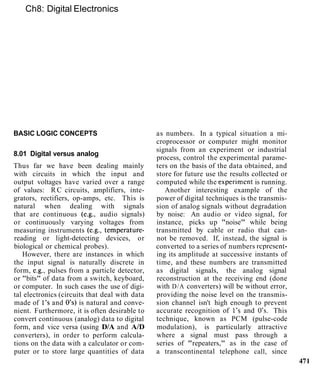 Ch8: Digital Electronics
BASIC LOGIC CONCEPTS
8.01 Digital versus analog
Thus far we have been dealing mainly
with circuits in which the input and
output voltages have varied over a range
of values: R C circuits, amplifiers, inte-
grators, rectifiers, op-amps, etc. This is
natural when dealing with signals
that are continuous (e.g., audio signals)
or continuously varying voltages from
measuring instruments (e.g., temperature-
reading or light-detecting devices, or
biological or chemical probes).
However, there are instances in which
the input signal is naturally discrete in
form, e.g., pulses from a particle detector,
or "bits" of data from a switch, keyboard,
or computer. In such cases the use of digi-
tal electronics (circuits that deal with data
made of 1's and 0's) is natural and conve-
nient. Furthermore, it is often desirable to
convert continuous (analog) data to digital
form, and vice versa (using D/A and A/D
converters), in order to perform calcula-
tions on the data with a calculator or com-
puter or to store large quantities of data
as numbers. In a typical situation a mi-
croprocessor or computer might monitor
signals from an experiment or industrial
process, control the experimental parame-
ters on the basis of the data obtained, and
store for future use the results collected or
computed while the experimcnt is running.
Another interesting example of the
power of digital techniques is the transmis-
sion of analog signals without degradation
by noise: An audio or video signal, for
instance, picks up "noise" while being
transmitted by cable or radio that can-
not be removed. If, instead, the signal is
converted to a series of numbers rcpresent-
ing its amplitude at successive instants of
time, and these numbers are transmitted
as digital signals, the analog signal
reconstruction at the receiving end (done
with D/A converters) will be without error,
providing the noise level on the transmis-
sion channel isn't high enough to prevent
accurate recognition of 1's and 0's. This
technique, known as PCM (pulse-code
modulation), is particularly attractive
where a signal must pass through a
series of "repeaters," as in the case of
a transcontinental telephone call, since
471
 